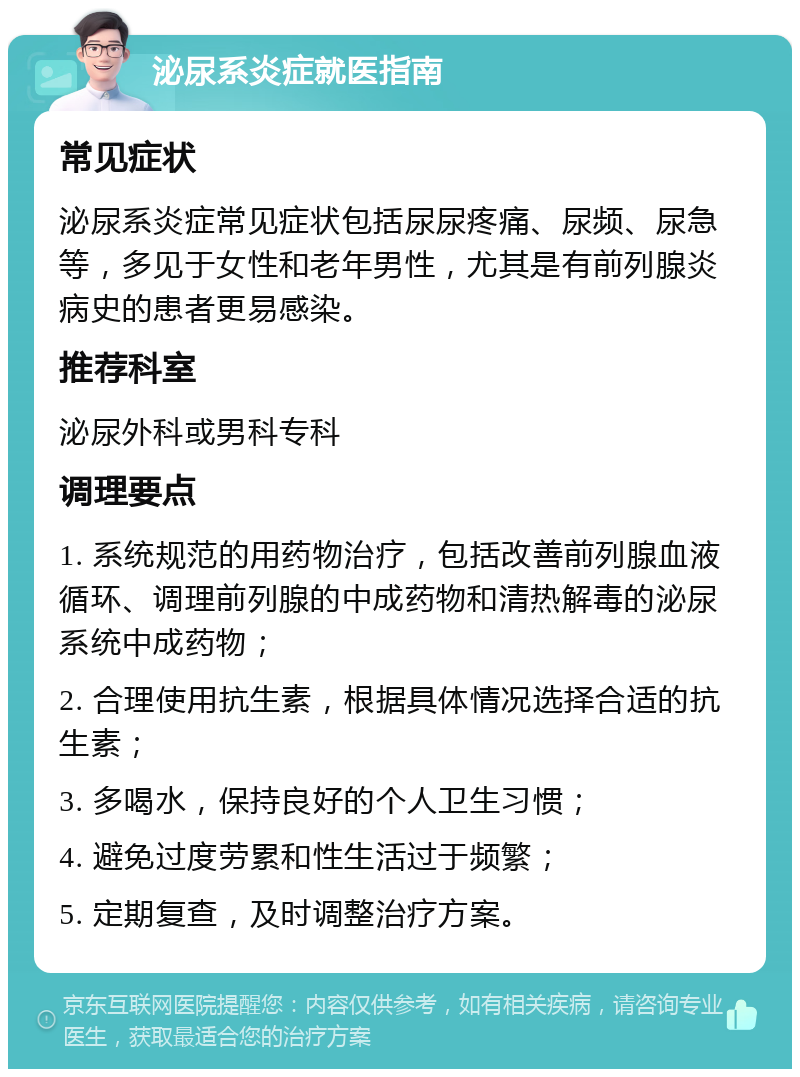 泌尿系炎症就医指南 常见症状 泌尿系炎症常见症状包括尿尿疼痛、尿频、尿急等，多见于女性和老年男性，尤其是有前列腺炎病史的患者更易感染。 推荐科室 泌尿外科或男科专科 调理要点 1. 系统规范的用药物治疗，包括改善前列腺血液循环、调理前列腺的中成药物和清热解毒的泌尿系统中成药物； 2. 合理使用抗生素，根据具体情况选择合适的抗生素； 3. 多喝水，保持良好的个人卫生习惯； 4. 避免过度劳累和性生活过于频繁； 5. 定期复查，及时调整治疗方案。