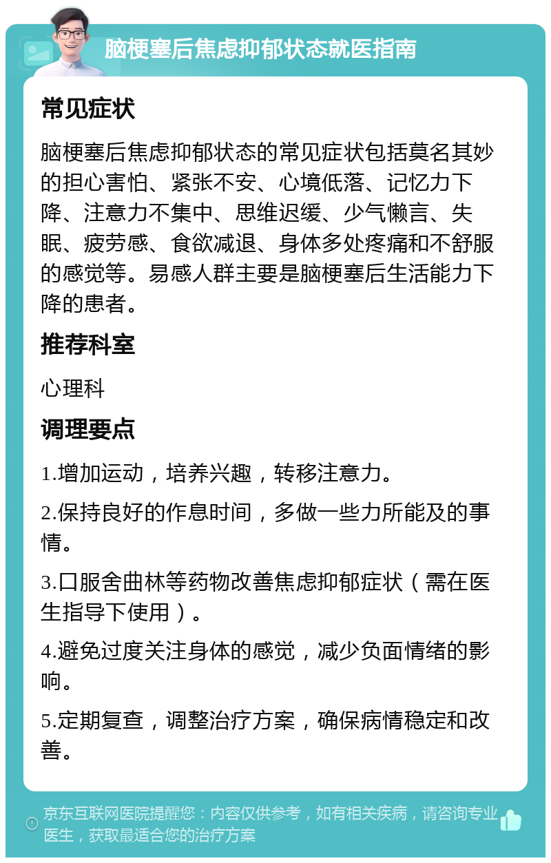 脑梗塞后焦虑抑郁状态就医指南 常见症状 脑梗塞后焦虑抑郁状态的常见症状包括莫名其妙的担心害怕、紧张不安、心境低落、记忆力下降、注意力不集中、思维迟缓、少气懒言、失眠、疲劳感、食欲减退、身体多处疼痛和不舒服的感觉等。易感人群主要是脑梗塞后生活能力下降的患者。 推荐科室 心理科 调理要点 1.增加运动，培养兴趣，转移注意力。 2.保持良好的作息时间，多做一些力所能及的事情。 3.口服舍曲林等药物改善焦虑抑郁症状（需在医生指导下使用）。 4.避免过度关注身体的感觉，减少负面情绪的影响。 5.定期复查，调整治疗方案，确保病情稳定和改善。