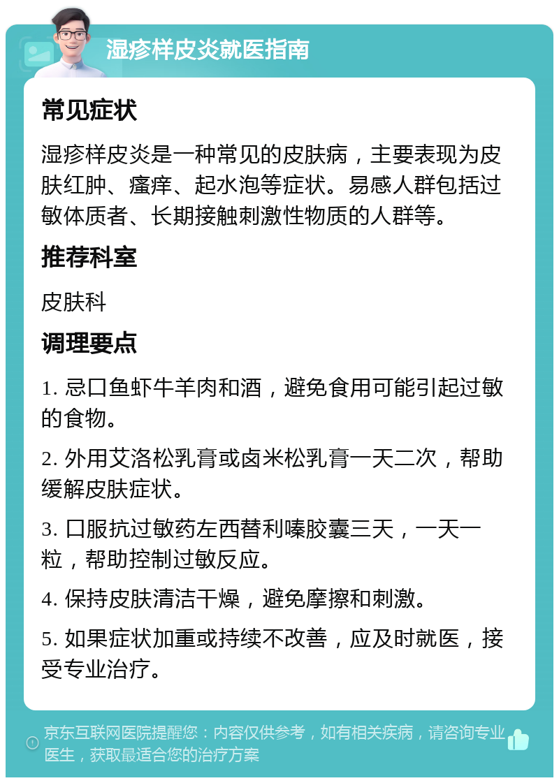 湿疹样皮炎就医指南 常见症状 湿疹样皮炎是一种常见的皮肤病，主要表现为皮肤红肿、瘙痒、起水泡等症状。易感人群包括过敏体质者、长期接触刺激性物质的人群等。 推荐科室 皮肤科 调理要点 1. 忌口鱼虾牛羊肉和酒，避免食用可能引起过敏的食物。 2. 外用艾洛松乳膏或卤米松乳膏一天二次，帮助缓解皮肤症状。 3. 口服抗过敏药左西替利嗪胶囊三天，一天一粒，帮助控制过敏反应。 4. 保持皮肤清洁干燥，避免摩擦和刺激。 5. 如果症状加重或持续不改善，应及时就医，接受专业治疗。