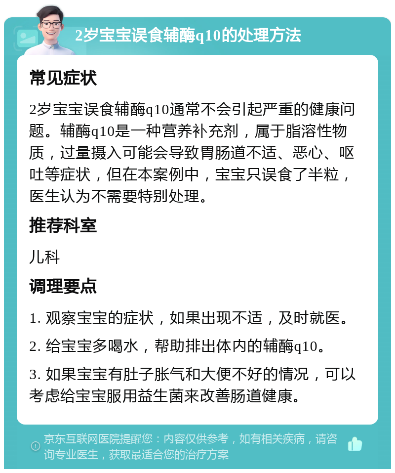 2岁宝宝误食辅酶q10的处理方法 常见症状 2岁宝宝误食辅酶q10通常不会引起严重的健康问题。辅酶q10是一种营养补充剂，属于脂溶性物质，过量摄入可能会导致胃肠道不适、恶心、呕吐等症状，但在本案例中，宝宝只误食了半粒，医生认为不需要特别处理。 推荐科室 儿科 调理要点 1. 观察宝宝的症状，如果出现不适，及时就医。 2. 给宝宝多喝水，帮助排出体内的辅酶q10。 3. 如果宝宝有肚子胀气和大便不好的情况，可以考虑给宝宝服用益生菌来改善肠道健康。