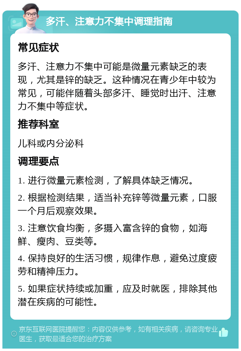 多汗、注意力不集中调理指南 常见症状 多汗、注意力不集中可能是微量元素缺乏的表现，尤其是锌的缺乏。这种情况在青少年中较为常见，可能伴随着头部多汗、睡觉时出汗、注意力不集中等症状。 推荐科室 儿科或内分泌科 调理要点 1. 进行微量元素检测，了解具体缺乏情况。 2. 根据检测结果，适当补充锌等微量元素，口服一个月后观察效果。 3. 注意饮食均衡，多摄入富含锌的食物，如海鲜、瘦肉、豆类等。 4. 保持良好的生活习惯，规律作息，避免过度疲劳和精神压力。 5. 如果症状持续或加重，应及时就医，排除其他潜在疾病的可能性。