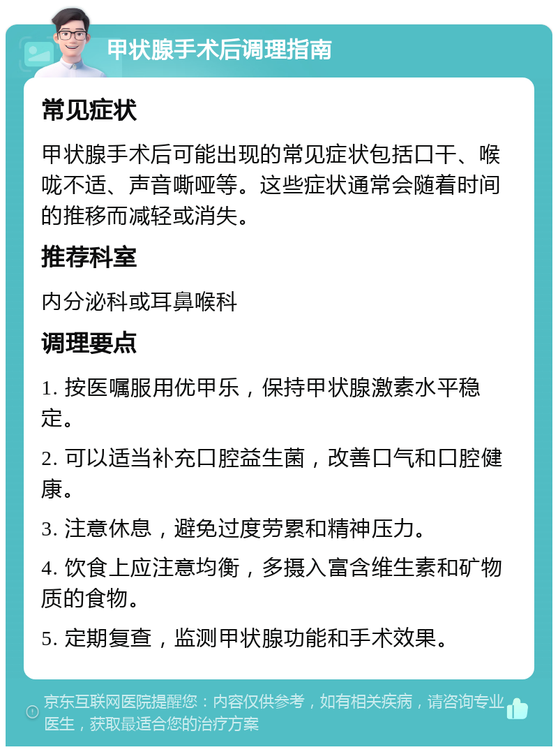 甲状腺手术后调理指南 常见症状 甲状腺手术后可能出现的常见症状包括口干、喉咙不适、声音嘶哑等。这些症状通常会随着时间的推移而减轻或消失。 推荐科室 内分泌科或耳鼻喉科 调理要点 1. 按医嘱服用优甲乐，保持甲状腺激素水平稳定。 2. 可以适当补充口腔益生菌，改善口气和口腔健康。 3. 注意休息，避免过度劳累和精神压力。 4. 饮食上应注意均衡，多摄入富含维生素和矿物质的食物。 5. 定期复查，监测甲状腺功能和手术效果。