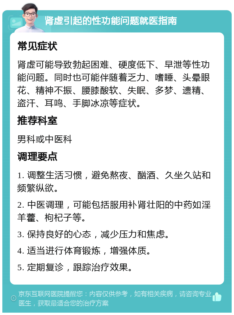 肾虚引起的性功能问题就医指南 常见症状 肾虚可能导致勃起困难、硬度低下、早泄等性功能问题。同时也可能伴随着乏力、嗜睡、头晕眼花、精神不振、腰膝酸软、失眠、多梦、遗精、盗汗、耳鸣、手脚冰凉等症状。 推荐科室 男科或中医科 调理要点 1. 调整生活习惯，避免熬夜、酗酒、久坐久站和频繁纵欲。 2. 中医调理，可能包括服用补肾壮阳的中药如淫羊藿、枸杞子等。 3. 保持良好的心态，减少压力和焦虑。 4. 适当进行体育锻炼，增强体质。 5. 定期复诊，跟踪治疗效果。