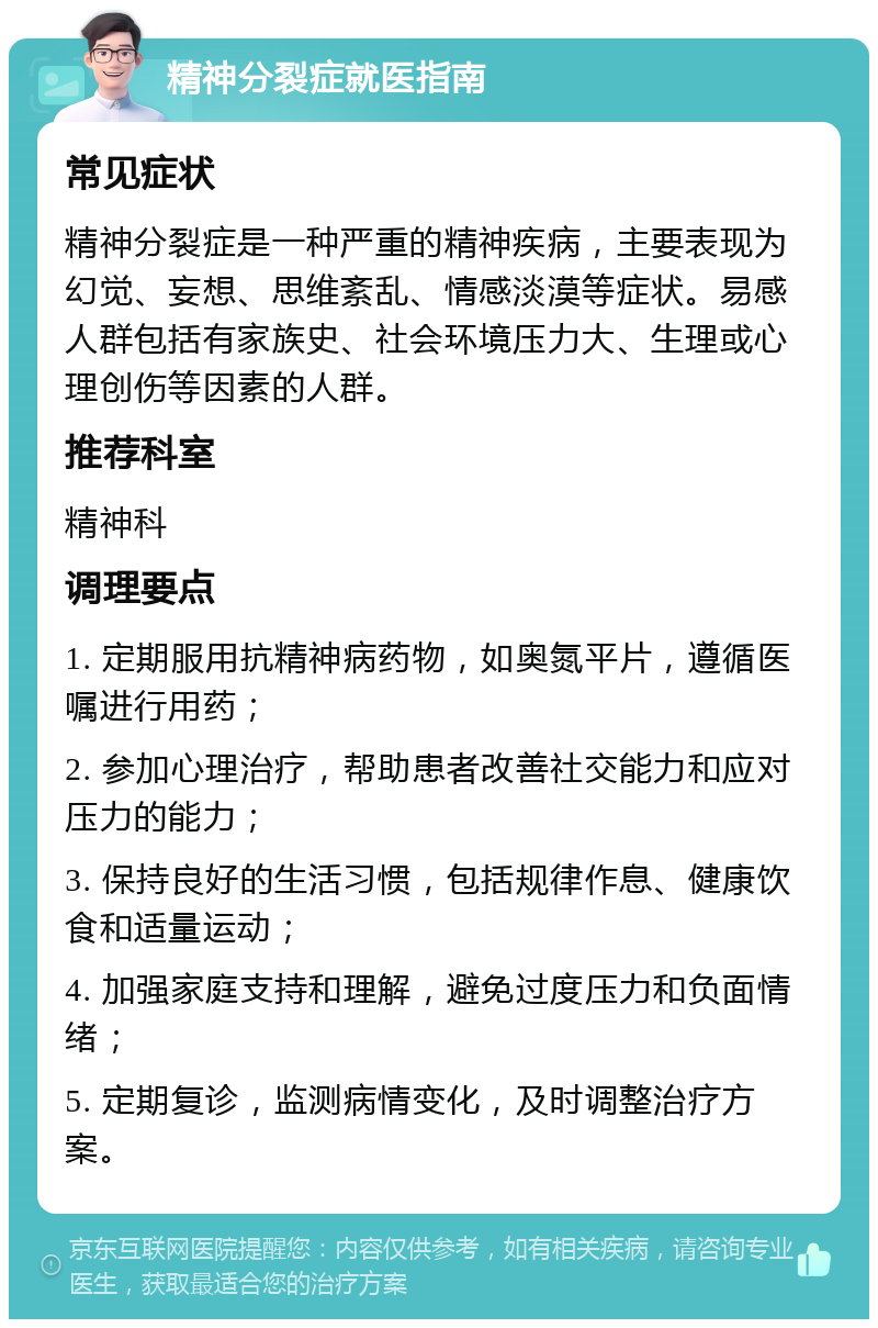 精神分裂症就医指南 常见症状 精神分裂症是一种严重的精神疾病，主要表现为幻觉、妄想、思维紊乱、情感淡漠等症状。易感人群包括有家族史、社会环境压力大、生理或心理创伤等因素的人群。 推荐科室 精神科 调理要点 1. 定期服用抗精神病药物，如奥氮平片，遵循医嘱进行用药； 2. 参加心理治疗，帮助患者改善社交能力和应对压力的能力； 3. 保持良好的生活习惯，包括规律作息、健康饮食和适量运动； 4. 加强家庭支持和理解，避免过度压力和负面情绪； 5. 定期复诊，监测病情变化，及时调整治疗方案。