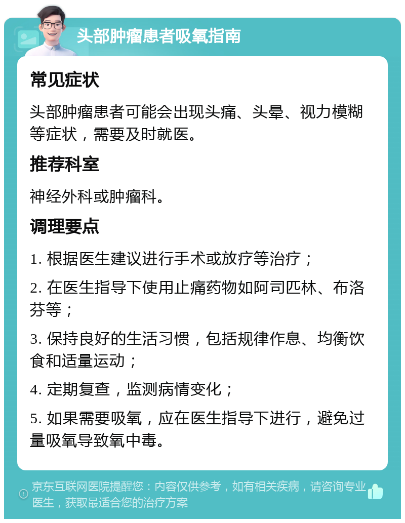 头部肿瘤患者吸氧指南 常见症状 头部肿瘤患者可能会出现头痛、头晕、视力模糊等症状，需要及时就医。 推荐科室 神经外科或肿瘤科。 调理要点 1. 根据医生建议进行手术或放疗等治疗； 2. 在医生指导下使用止痛药物如阿司匹林、布洛芬等； 3. 保持良好的生活习惯，包括规律作息、均衡饮食和适量运动； 4. 定期复查，监测病情变化； 5. 如果需要吸氧，应在医生指导下进行，避免过量吸氧导致氧中毒。