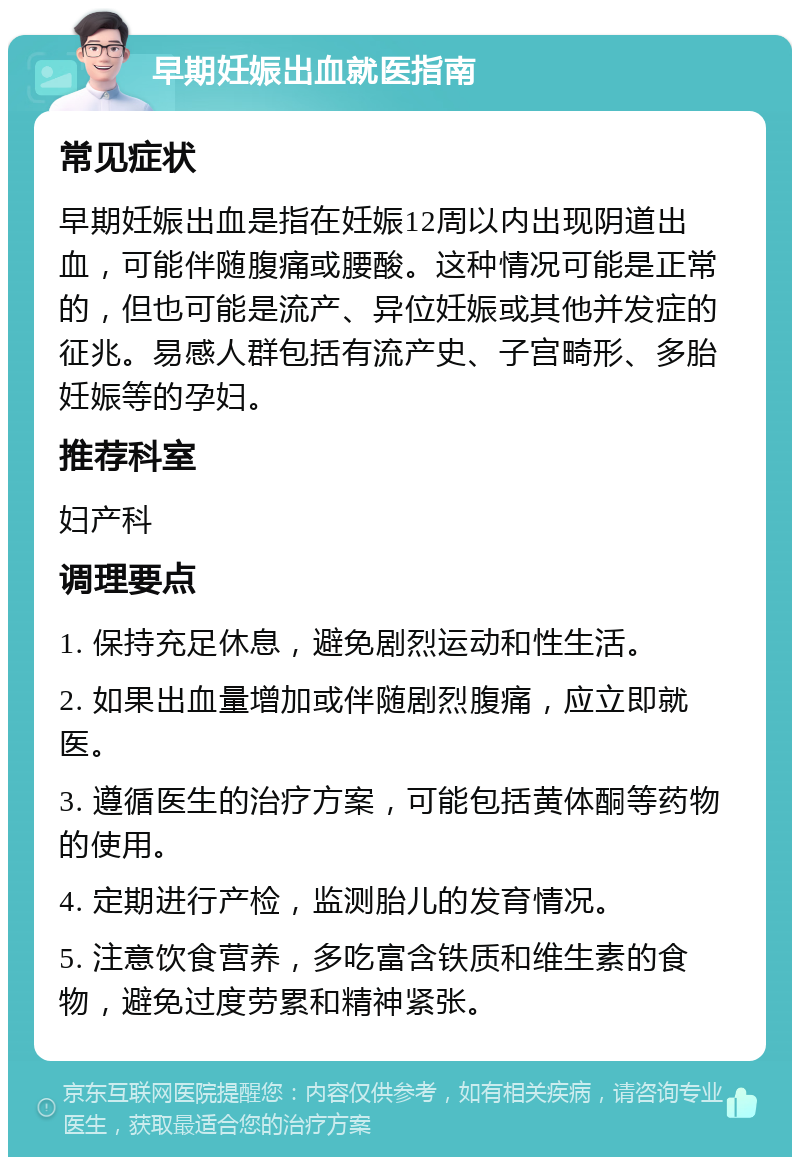 早期妊娠出血就医指南 常见症状 早期妊娠出血是指在妊娠12周以内出现阴道出血，可能伴随腹痛或腰酸。这种情况可能是正常的，但也可能是流产、异位妊娠或其他并发症的征兆。易感人群包括有流产史、子宫畸形、多胎妊娠等的孕妇。 推荐科室 妇产科 调理要点 1. 保持充足休息，避免剧烈运动和性生活。 2. 如果出血量增加或伴随剧烈腹痛，应立即就医。 3. 遵循医生的治疗方案，可能包括黄体酮等药物的使用。 4. 定期进行产检，监测胎儿的发育情况。 5. 注意饮食营养，多吃富含铁质和维生素的食物，避免过度劳累和精神紧张。