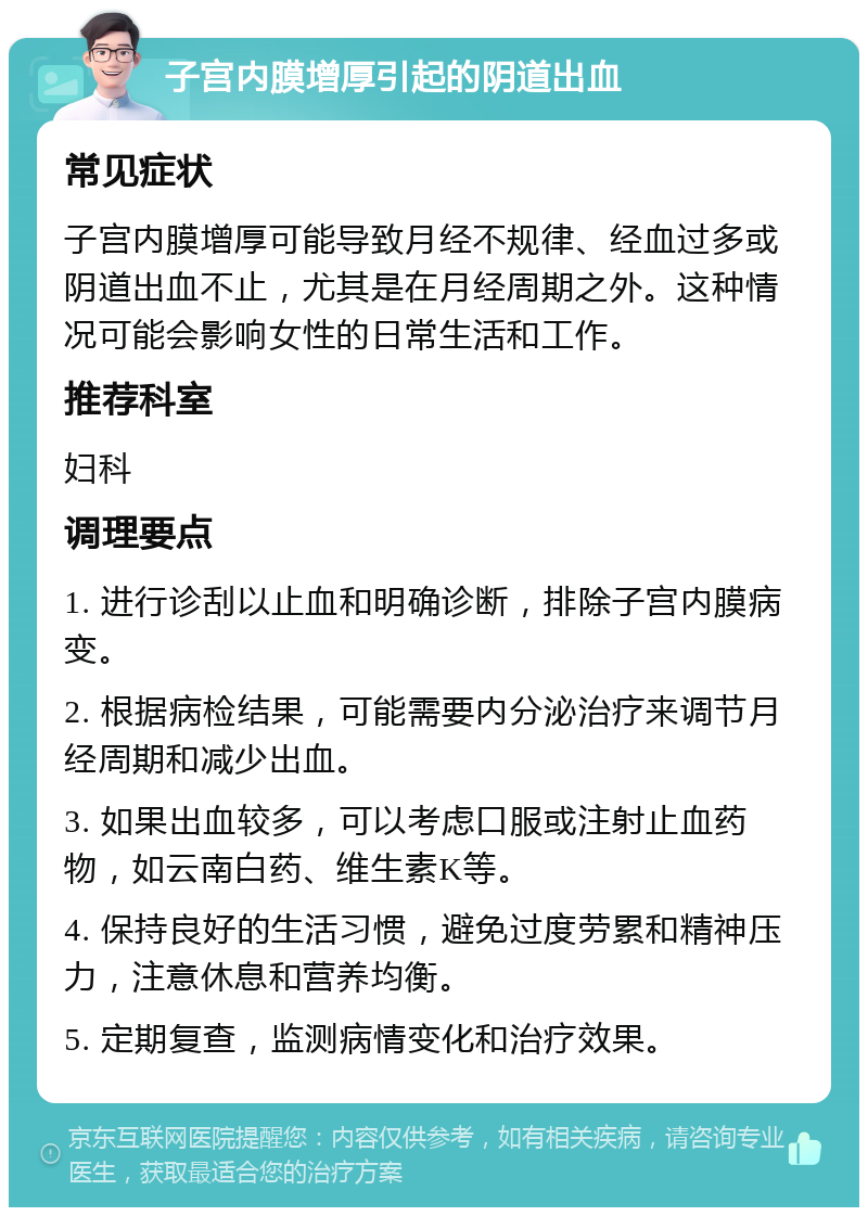 子宫内膜增厚引起的阴道出血 常见症状 子宫内膜增厚可能导致月经不规律、经血过多或阴道出血不止，尤其是在月经周期之外。这种情况可能会影响女性的日常生活和工作。 推荐科室 妇科 调理要点 1. 进行诊刮以止血和明确诊断，排除子宫内膜病变。 2. 根据病检结果，可能需要内分泌治疗来调节月经周期和减少出血。 3. 如果出血较多，可以考虑口服或注射止血药物，如云南白药、维生素K等。 4. 保持良好的生活习惯，避免过度劳累和精神压力，注意休息和营养均衡。 5. 定期复查，监测病情变化和治疗效果。