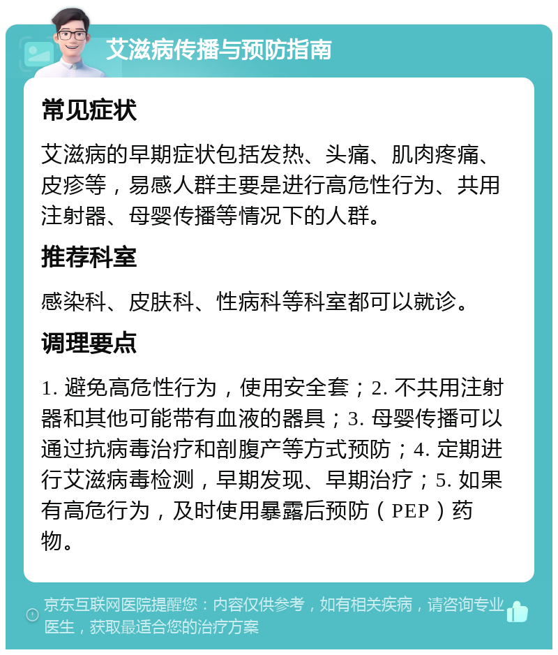 艾滋病传播与预防指南 常见症状 艾滋病的早期症状包括发热、头痛、肌肉疼痛、皮疹等，易感人群主要是进行高危性行为、共用注射器、母婴传播等情况下的人群。 推荐科室 感染科、皮肤科、性病科等科室都可以就诊。 调理要点 1. 避免高危性行为，使用安全套；2. 不共用注射器和其他可能带有血液的器具；3. 母婴传播可以通过抗病毒治疗和剖腹产等方式预防；4. 定期进行艾滋病毒检测，早期发现、早期治疗；5. 如果有高危行为，及时使用暴露后预防（PEP）药物。