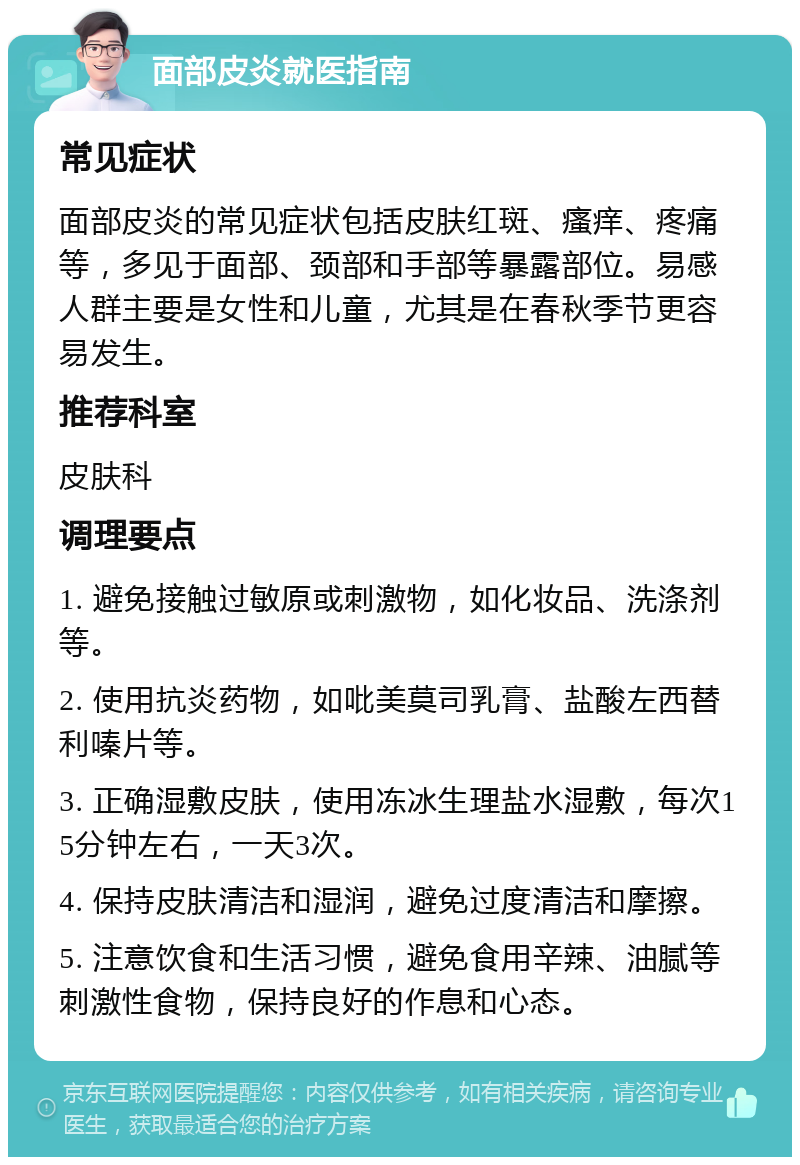 面部皮炎就医指南 常见症状 面部皮炎的常见症状包括皮肤红斑、瘙痒、疼痛等，多见于面部、颈部和手部等暴露部位。易感人群主要是女性和儿童，尤其是在春秋季节更容易发生。 推荐科室 皮肤科 调理要点 1. 避免接触过敏原或刺激物，如化妆品、洗涤剂等。 2. 使用抗炎药物，如吡美莫司乳膏、盐酸左西替利嗪片等。 3. 正确湿敷皮肤，使用冻冰生理盐水湿敷，每次15分钟左右，一天3次。 4. 保持皮肤清洁和湿润，避免过度清洁和摩擦。 5. 注意饮食和生活习惯，避免食用辛辣、油腻等刺激性食物，保持良好的作息和心态。