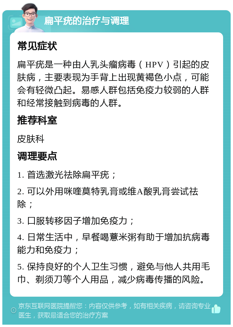 扁平疣的治疗与调理 常见症状 扁平疣是一种由人乳头瘤病毒（HPV）引起的皮肤病，主要表现为手背上出现黄褐色小点，可能会有轻微凸起。易感人群包括免疫力较弱的人群和经常接触到病毒的人群。 推荐科室 皮肤科 调理要点 1. 首选激光祛除扁平疣； 2. 可以外用咪喹莫特乳膏或维A酸乳膏尝试祛除； 3. 口服转移因子增加免疫力； 4. 日常生活中，早餐喝薏米粥有助于增加抗病毒能力和免疫力； 5. 保持良好的个人卫生习惯，避免与他人共用毛巾、剃须刀等个人用品，减少病毒传播的风险。