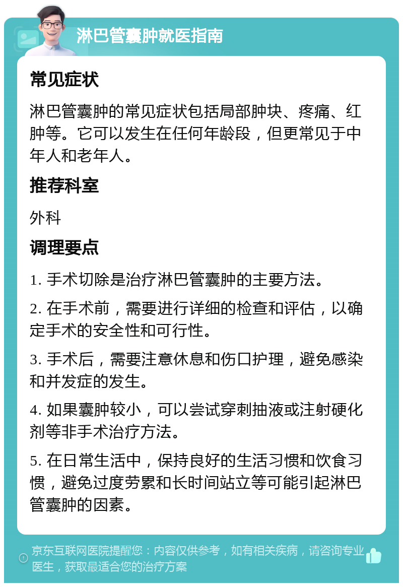 淋巴管囊肿就医指南 常见症状 淋巴管囊肿的常见症状包括局部肿块、疼痛、红肿等。它可以发生在任何年龄段，但更常见于中年人和老年人。 推荐科室 外科 调理要点 1. 手术切除是治疗淋巴管囊肿的主要方法。 2. 在手术前，需要进行详细的检查和评估，以确定手术的安全性和可行性。 3. 手术后，需要注意休息和伤口护理，避免感染和并发症的发生。 4. 如果囊肿较小，可以尝试穿刺抽液或注射硬化剂等非手术治疗方法。 5. 在日常生活中，保持良好的生活习惯和饮食习惯，避免过度劳累和长时间站立等可能引起淋巴管囊肿的因素。