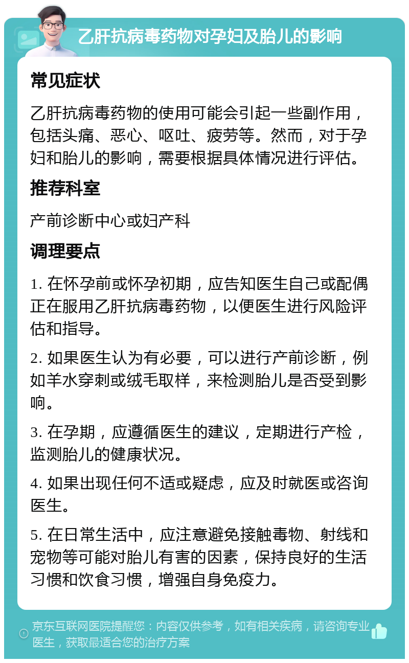 乙肝抗病毒药物对孕妇及胎儿的影响 常见症状 乙肝抗病毒药物的使用可能会引起一些副作用，包括头痛、恶心、呕吐、疲劳等。然而，对于孕妇和胎儿的影响，需要根据具体情况进行评估。 推荐科室 产前诊断中心或妇产科 调理要点 1. 在怀孕前或怀孕初期，应告知医生自己或配偶正在服用乙肝抗病毒药物，以便医生进行风险评估和指导。 2. 如果医生认为有必要，可以进行产前诊断，例如羊水穿刺或绒毛取样，来检测胎儿是否受到影响。 3. 在孕期，应遵循医生的建议，定期进行产检，监测胎儿的健康状况。 4. 如果出现任何不适或疑虑，应及时就医或咨询医生。 5. 在日常生活中，应注意避免接触毒物、射线和宠物等可能对胎儿有害的因素，保持良好的生活习惯和饮食习惯，增强自身免疫力。