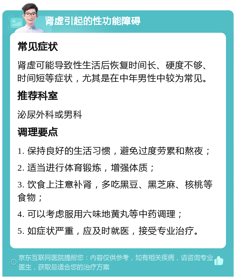 肾虚引起的性功能障碍 常见症状 肾虚可能导致性生活后恢复时间长、硬度不够、时间短等症状，尤其是在中年男性中较为常见。 推荐科室 泌尿外科或男科 调理要点 1. 保持良好的生活习惯，避免过度劳累和熬夜； 2. 适当进行体育锻炼，增强体质； 3. 饮食上注意补肾，多吃黑豆、黑芝麻、核桃等食物； 4. 可以考虑服用六味地黄丸等中药调理； 5. 如症状严重，应及时就医，接受专业治疗。