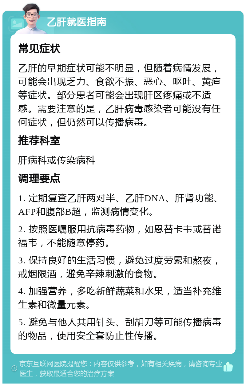 乙肝就医指南 常见症状 乙肝的早期症状可能不明显，但随着病情发展，可能会出现乏力、食欲不振、恶心、呕吐、黄疸等症状。部分患者可能会出现肝区疼痛或不适感。需要注意的是，乙肝病毒感染者可能没有任何症状，但仍然可以传播病毒。 推荐科室 肝病科或传染病科 调理要点 1. 定期复查乙肝两对半、乙肝DNA、肝肾功能、AFP和腹部B超，监测病情变化。 2. 按照医嘱服用抗病毒药物，如恩替卡韦或替诺福韦，不能随意停药。 3. 保持良好的生活习惯，避免过度劳累和熬夜，戒烟限酒，避免辛辣刺激的食物。 4. 加强营养，多吃新鲜蔬菜和水果，适当补充维生素和微量元素。 5. 避免与他人共用针头、刮胡刀等可能传播病毒的物品，使用安全套防止性传播。