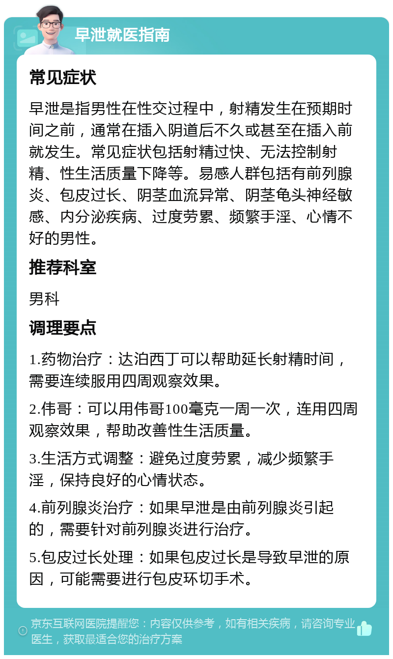 早泄就医指南 常见症状 早泄是指男性在性交过程中，射精发生在预期时间之前，通常在插入阴道后不久或甚至在插入前就发生。常见症状包括射精过快、无法控制射精、性生活质量下降等。易感人群包括有前列腺炎、包皮过长、阴茎血流异常、阴茎龟头神经敏感、内分泌疾病、过度劳累、频繁手淫、心情不好的男性。 推荐科室 男科 调理要点 1.药物治疗：达泊西丁可以帮助延长射精时间，需要连续服用四周观察效果。 2.伟哥：可以用伟哥100毫克一周一次，连用四周观察效果，帮助改善性生活质量。 3.生活方式调整：避免过度劳累，减少频繁手淫，保持良好的心情状态。 4.前列腺炎治疗：如果早泄是由前列腺炎引起的，需要针对前列腺炎进行治疗。 5.包皮过长处理：如果包皮过长是导致早泄的原因，可能需要进行包皮环切手术。