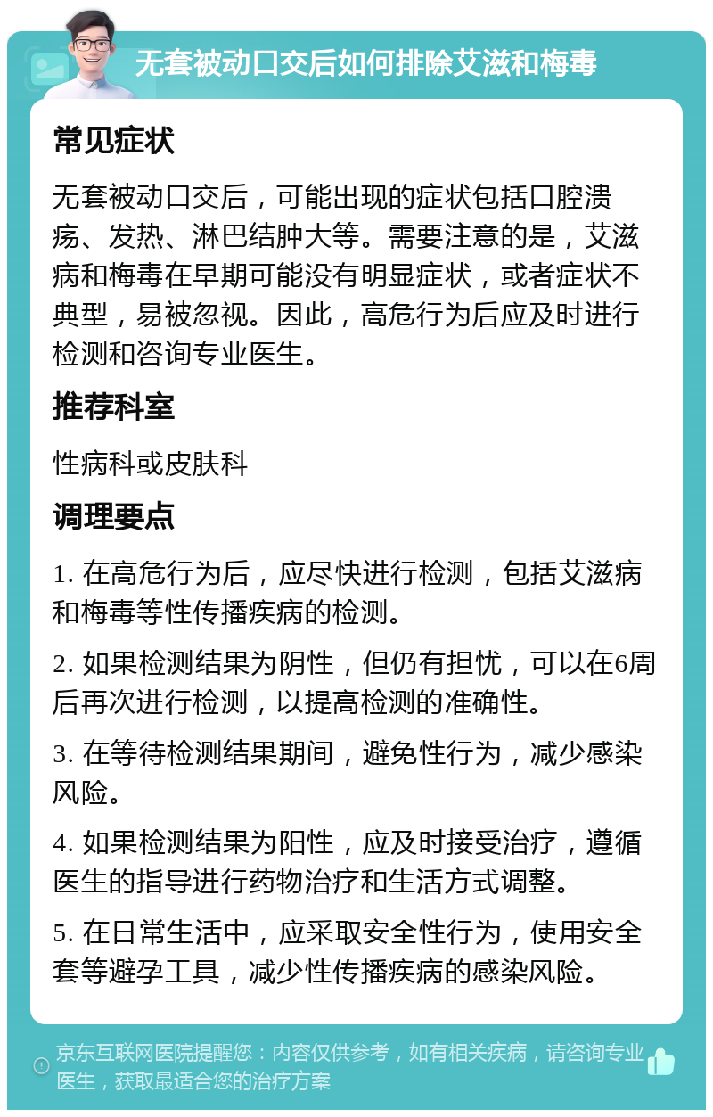 无套被动口交后如何排除艾滋和梅毒 常见症状 无套被动口交后，可能出现的症状包括口腔溃疡、发热、淋巴结肿大等。需要注意的是，艾滋病和梅毒在早期可能没有明显症状，或者症状不典型，易被忽视。因此，高危行为后应及时进行检测和咨询专业医生。 推荐科室 性病科或皮肤科 调理要点 1. 在高危行为后，应尽快进行检测，包括艾滋病和梅毒等性传播疾病的检测。 2. 如果检测结果为阴性，但仍有担忧，可以在6周后再次进行检测，以提高检测的准确性。 3. 在等待检测结果期间，避免性行为，减少感染风险。 4. 如果检测结果为阳性，应及时接受治疗，遵循医生的指导进行药物治疗和生活方式调整。 5. 在日常生活中，应采取安全性行为，使用安全套等避孕工具，减少性传播疾病的感染风险。