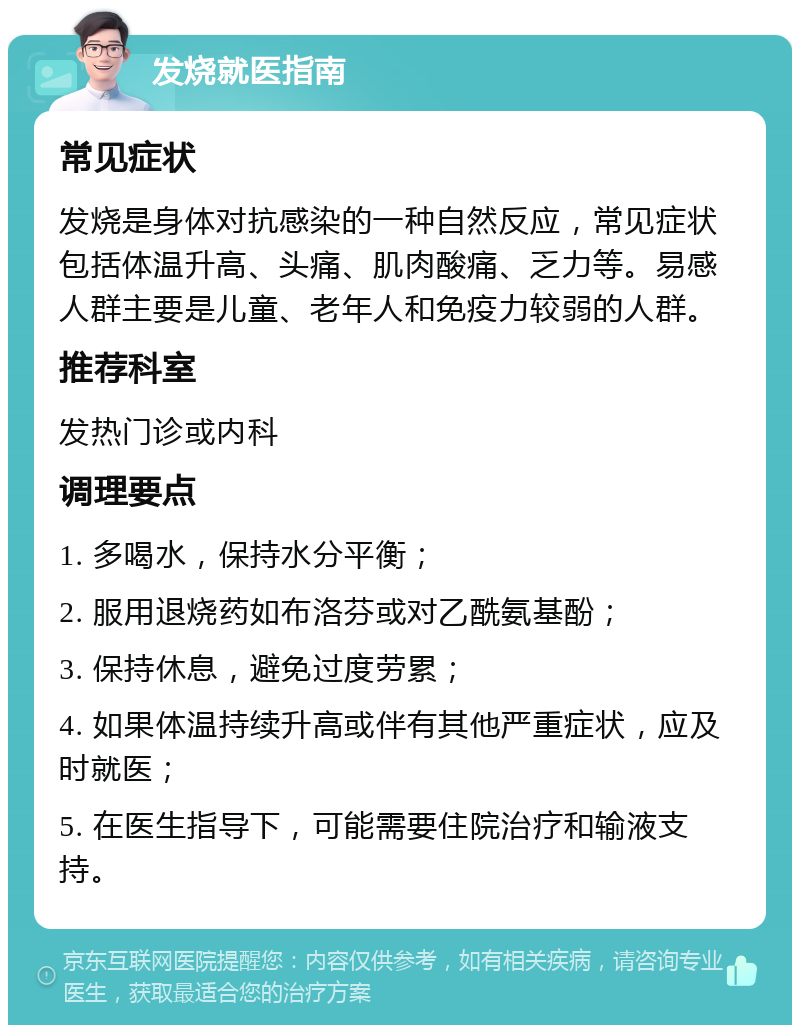 发烧就医指南 常见症状 发烧是身体对抗感染的一种自然反应，常见症状包括体温升高、头痛、肌肉酸痛、乏力等。易感人群主要是儿童、老年人和免疫力较弱的人群。 推荐科室 发热门诊或内科 调理要点 1. 多喝水，保持水分平衡； 2. 服用退烧药如布洛芬或对乙酰氨基酚； 3. 保持休息，避免过度劳累； 4. 如果体温持续升高或伴有其他严重症状，应及时就医； 5. 在医生指导下，可能需要住院治疗和输液支持。