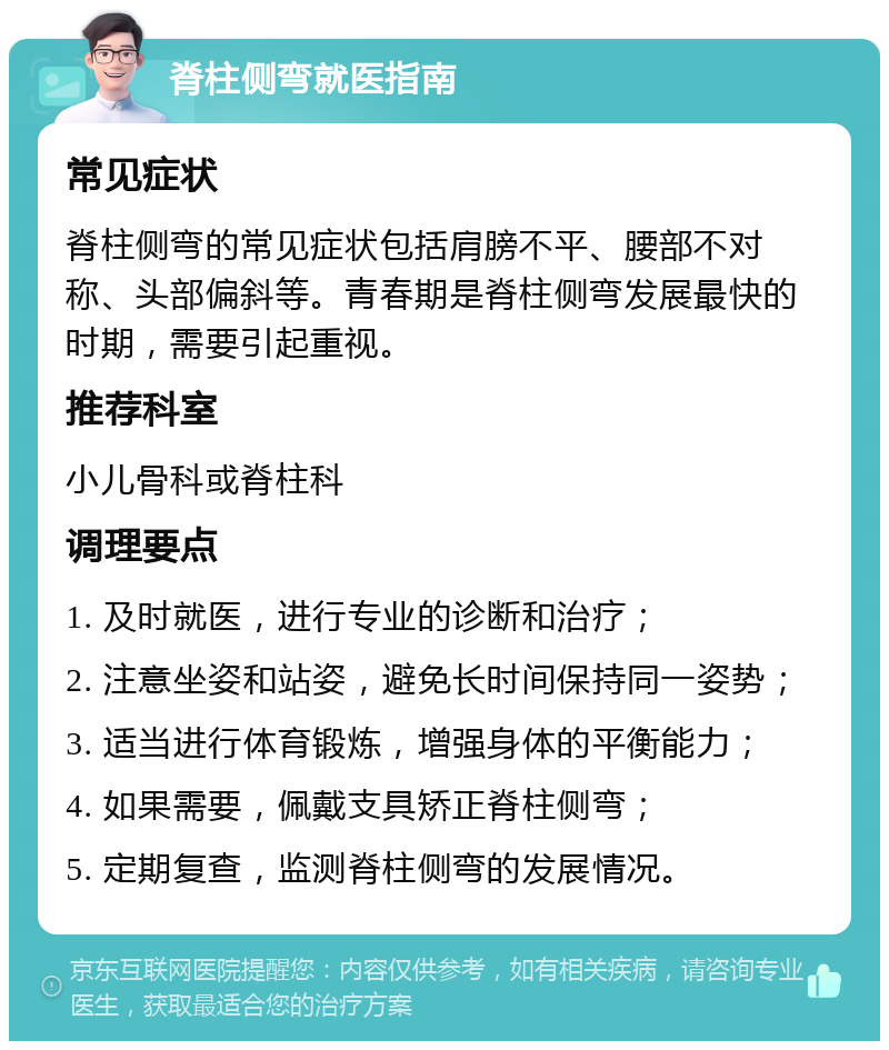 脊柱侧弯就医指南 常见症状 脊柱侧弯的常见症状包括肩膀不平、腰部不对称、头部偏斜等。青春期是脊柱侧弯发展最快的时期，需要引起重视。 推荐科室 小儿骨科或脊柱科 调理要点 1. 及时就医，进行专业的诊断和治疗； 2. 注意坐姿和站姿，避免长时间保持同一姿势； 3. 适当进行体育锻炼，增强身体的平衡能力； 4. 如果需要，佩戴支具矫正脊柱侧弯； 5. 定期复查，监测脊柱侧弯的发展情况。