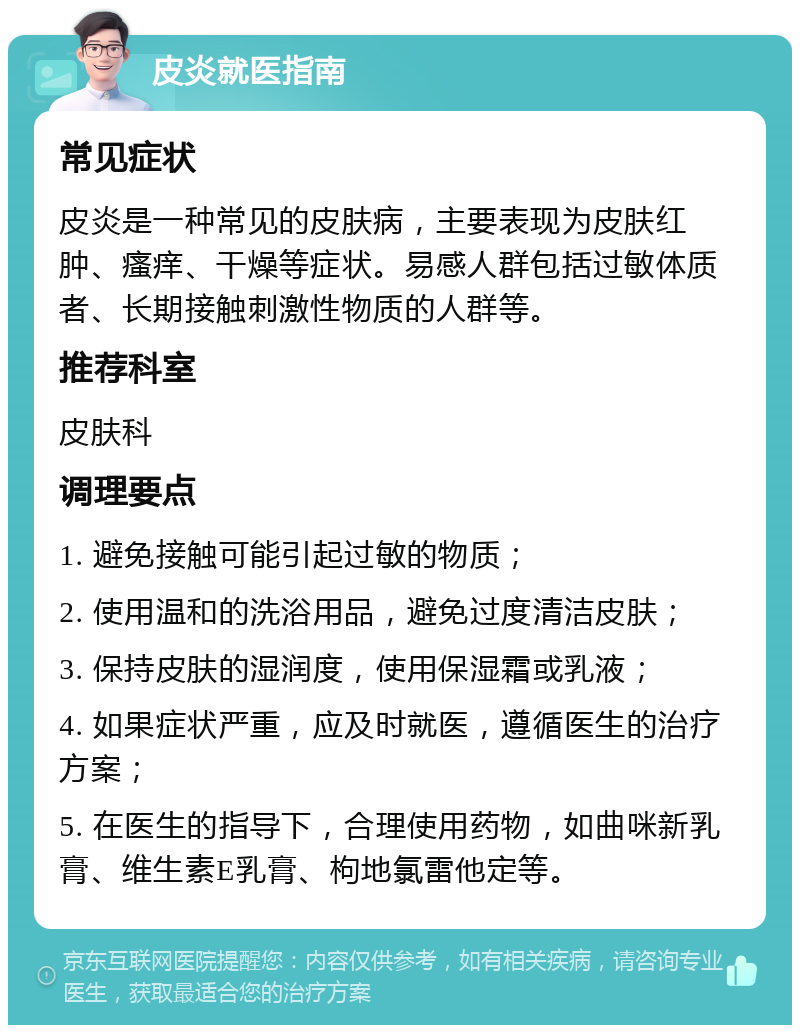 皮炎就医指南 常见症状 皮炎是一种常见的皮肤病，主要表现为皮肤红肿、瘙痒、干燥等症状。易感人群包括过敏体质者、长期接触刺激性物质的人群等。 推荐科室 皮肤科 调理要点 1. 避免接触可能引起过敏的物质； 2. 使用温和的洗浴用品，避免过度清洁皮肤； 3. 保持皮肤的湿润度，使用保湿霜或乳液； 4. 如果症状严重，应及时就医，遵循医生的治疗方案； 5. 在医生的指导下，合理使用药物，如曲咪新乳膏、维生素E乳膏、枸地氯雷他定等。