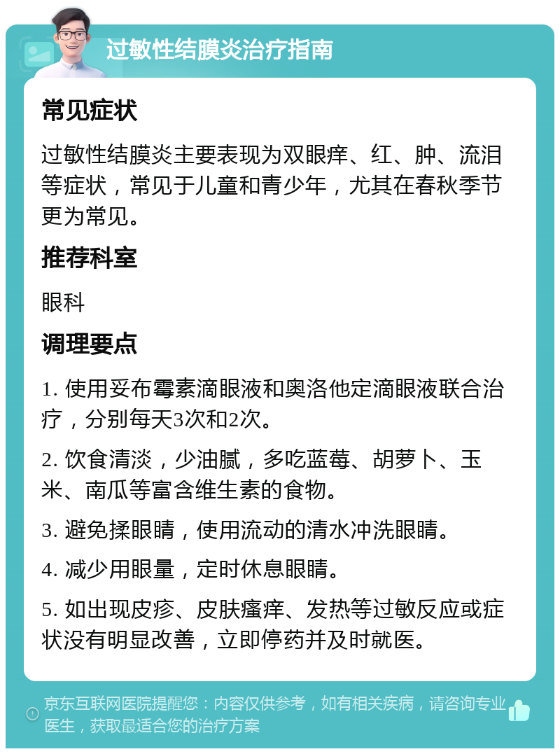 过敏性结膜炎治疗指南 常见症状 过敏性结膜炎主要表现为双眼痒、红、肿、流泪等症状，常见于儿童和青少年，尤其在春秋季节更为常见。 推荐科室 眼科 调理要点 1. 使用妥布霉素滴眼液和奥洛他定滴眼液联合治疗，分别每天3次和2次。 2. 饮食清淡，少油腻，多吃蓝莓、胡萝卜、玉米、南瓜等富含维生素的食物。 3. 避免揉眼睛，使用流动的清水冲洗眼睛。 4. 减少用眼量，定时休息眼睛。 5. 如出现皮疹、皮肤瘙痒、发热等过敏反应或症状没有明显改善，立即停药并及时就医。