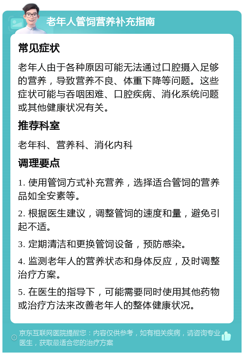 老年人管饲营养补充指南 常见症状 老年人由于各种原因可能无法通过口腔摄入足够的营养，导致营养不良、体重下降等问题。这些症状可能与吞咽困难、口腔疾病、消化系统问题或其他健康状况有关。 推荐科室 老年科、营养科、消化内科 调理要点 1. 使用管饲方式补充营养，选择适合管饲的营养品如全安素等。 2. 根据医生建议，调整管饲的速度和量，避免引起不适。 3. 定期清洁和更换管饲设备，预防感染。 4. 监测老年人的营养状态和身体反应，及时调整治疗方案。 5. 在医生的指导下，可能需要同时使用其他药物或治疗方法来改善老年人的整体健康状况。