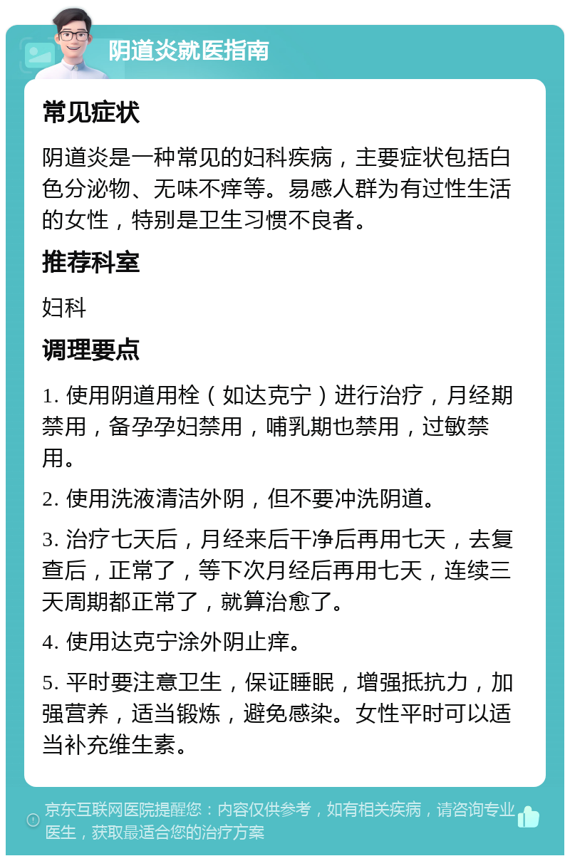 阴道炎就医指南 常见症状 阴道炎是一种常见的妇科疾病，主要症状包括白色分泌物、无味不痒等。易感人群为有过性生活的女性，特别是卫生习惯不良者。 推荐科室 妇科 调理要点 1. 使用阴道用栓（如达克宁）进行治疗，月经期禁用，备孕孕妇禁用，哺乳期也禁用，过敏禁用。 2. 使用洗液清洁外阴，但不要冲洗阴道。 3. 治疗七天后，月经来后干净后再用七天，去复查后，正常了，等下次月经后再用七天，连续三天周期都正常了，就算治愈了。 4. 使用达克宁涂外阴止痒。 5. 平时要注意卫生，保证睡眠，增强抵抗力，加强营养，适当锻炼，避免感染。女性平时可以适当补充维生素。