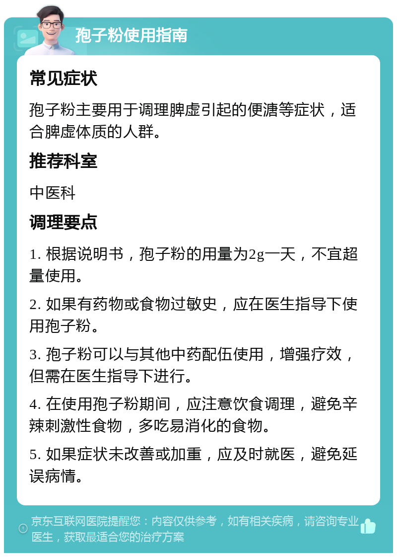 孢子粉使用指南 常见症状 孢子粉主要用于调理脾虚引起的便溏等症状，适合脾虚体质的人群。 推荐科室 中医科 调理要点 1. 根据说明书，孢子粉的用量为2g一天，不宜超量使用。 2. 如果有药物或食物过敏史，应在医生指导下使用孢子粉。 3. 孢子粉可以与其他中药配伍使用，增强疗效，但需在医生指导下进行。 4. 在使用孢子粉期间，应注意饮食调理，避免辛辣刺激性食物，多吃易消化的食物。 5. 如果症状未改善或加重，应及时就医，避免延误病情。