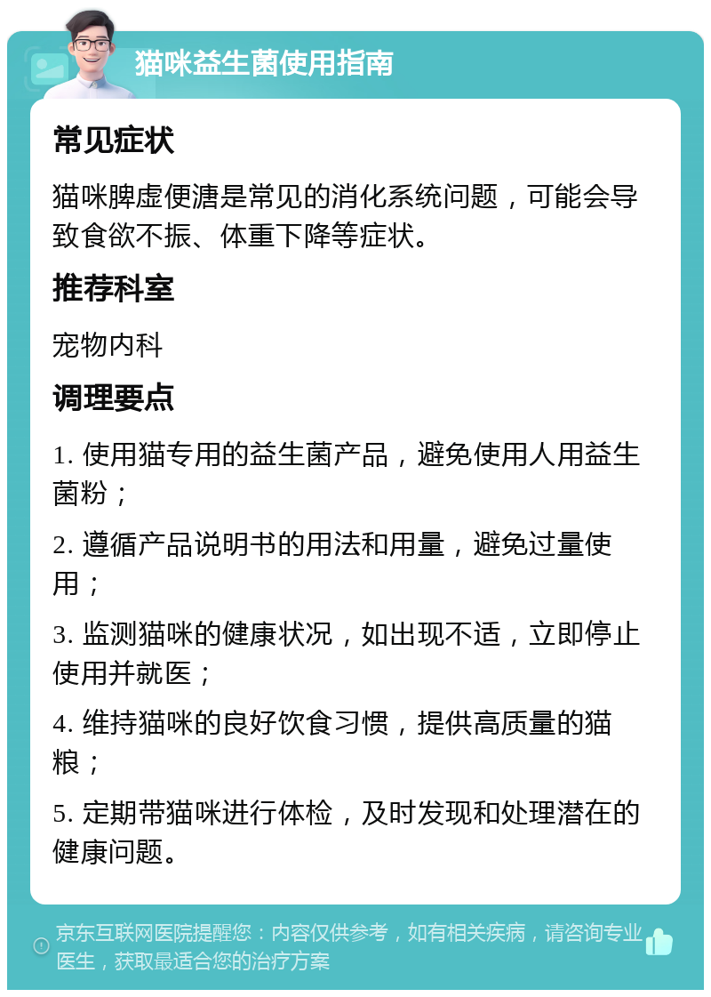 猫咪益生菌使用指南 常见症状 猫咪脾虚便溏是常见的消化系统问题，可能会导致食欲不振、体重下降等症状。 推荐科室 宠物内科 调理要点 1. 使用猫专用的益生菌产品，避免使用人用益生菌粉； 2. 遵循产品说明书的用法和用量，避免过量使用； 3. 监测猫咪的健康状况，如出现不适，立即停止使用并就医； 4. 维持猫咪的良好饮食习惯，提供高质量的猫粮； 5. 定期带猫咪进行体检，及时发现和处理潜在的健康问题。