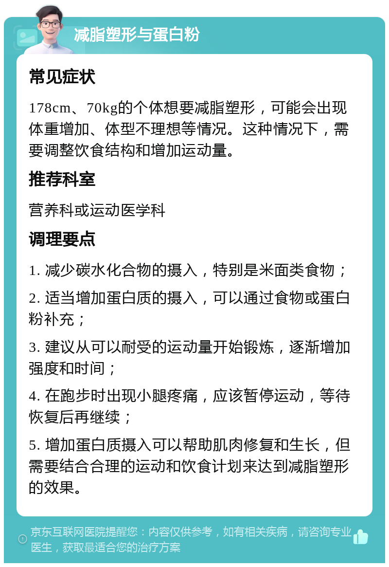 减脂塑形与蛋白粉 常见症状 178cm、70kg的个体想要减脂塑形，可能会出现体重增加、体型不理想等情况。这种情况下，需要调整饮食结构和增加运动量。 推荐科室 营养科或运动医学科 调理要点 1. 减少碳水化合物的摄入，特别是米面类食物； 2. 适当增加蛋白质的摄入，可以通过食物或蛋白粉补充； 3. 建议从可以耐受的运动量开始锻炼，逐渐增加强度和时间； 4. 在跑步时出现小腿疼痛，应该暂停运动，等待恢复后再继续； 5. 增加蛋白质摄入可以帮助肌肉修复和生长，但需要结合合理的运动和饮食计划来达到减脂塑形的效果。