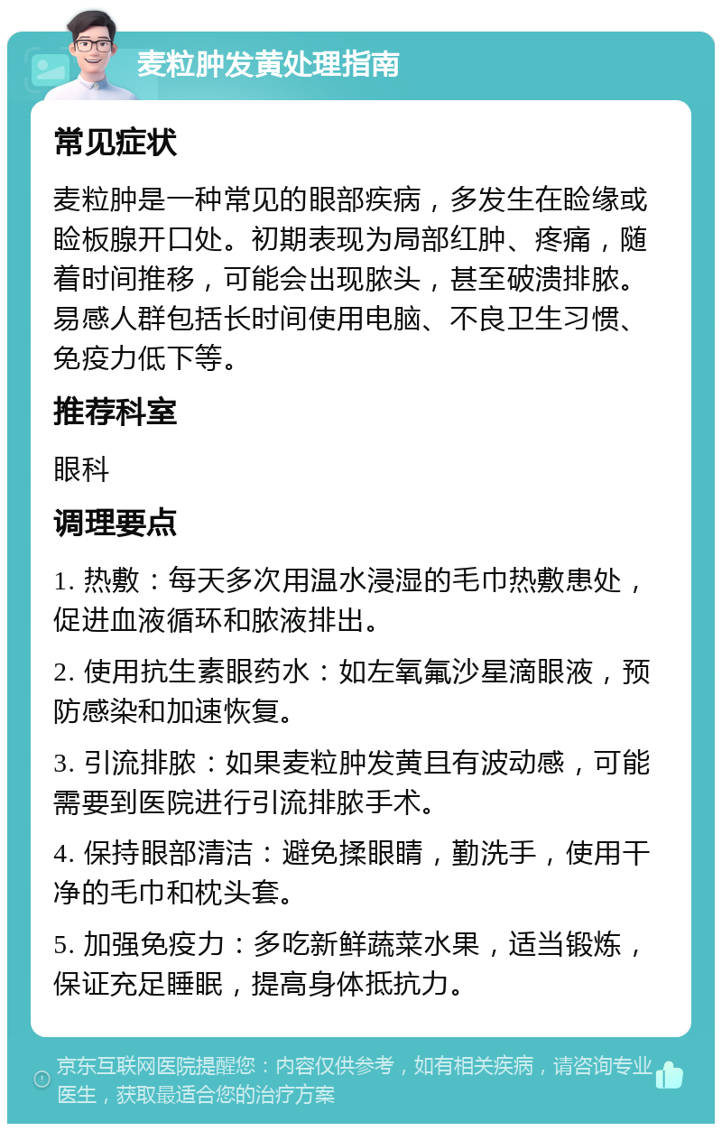 麦粒肿发黄处理指南 常见症状 麦粒肿是一种常见的眼部疾病，多发生在睑缘或睑板腺开口处。初期表现为局部红肿、疼痛，随着时间推移，可能会出现脓头，甚至破溃排脓。易感人群包括长时间使用电脑、不良卫生习惯、免疫力低下等。 推荐科室 眼科 调理要点 1. 热敷：每天多次用温水浸湿的毛巾热敷患处，促进血液循环和脓液排出。 2. 使用抗生素眼药水：如左氧氟沙星滴眼液，预防感染和加速恢复。 3. 引流排脓：如果麦粒肿发黄且有波动感，可能需要到医院进行引流排脓手术。 4. 保持眼部清洁：避免揉眼睛，勤洗手，使用干净的毛巾和枕头套。 5. 加强免疫力：多吃新鲜蔬菜水果，适当锻炼，保证充足睡眠，提高身体抵抗力。