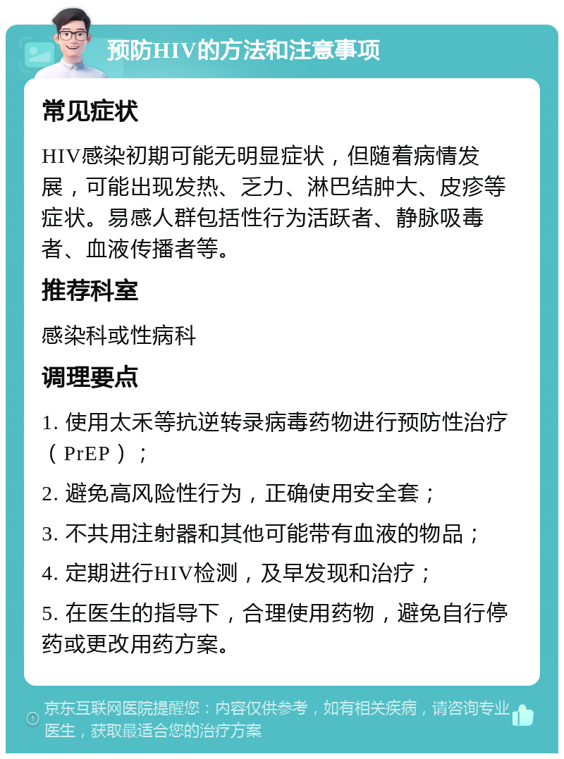 预防HIV的方法和注意事项 常见症状 HIV感染初期可能无明显症状，但随着病情发展，可能出现发热、乏力、淋巴结肿大、皮疹等症状。易感人群包括性行为活跃者、静脉吸毒者、血液传播者等。 推荐科室 感染科或性病科 调理要点 1. 使用太禾等抗逆转录病毒药物进行预防性治疗（PrEP）； 2. 避免高风险性行为，正确使用安全套； 3. 不共用注射器和其他可能带有血液的物品； 4. 定期进行HIV检测，及早发现和治疗； 5. 在医生的指导下，合理使用药物，避免自行停药或更改用药方案。