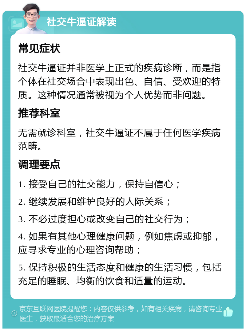 社交牛逼证解读 常见症状 社交牛逼证并非医学上正式的疾病诊断，而是指个体在社交场合中表现出色、自信、受欢迎的特质。这种情况通常被视为个人优势而非问题。 推荐科室 无需就诊科室，社交牛逼证不属于任何医学疾病范畴。 调理要点 1. 接受自己的社交能力，保持自信心； 2. 继续发展和维护良好的人际关系； 3. 不必过度担心或改变自己的社交行为； 4. 如果有其他心理健康问题，例如焦虑或抑郁，应寻求专业的心理咨询帮助； 5. 保持积极的生活态度和健康的生活习惯，包括充足的睡眠、均衡的饮食和适量的运动。