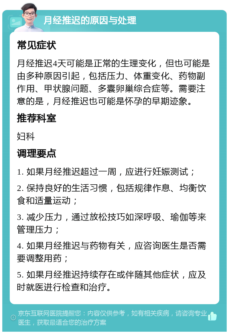 月经推迟的原因与处理 常见症状 月经推迟4天可能是正常的生理变化，但也可能是由多种原因引起，包括压力、体重变化、药物副作用、甲状腺问题、多囊卵巢综合症等。需要注意的是，月经推迟也可能是怀孕的早期迹象。 推荐科室 妇科 调理要点 1. 如果月经推迟超过一周，应进行妊娠测试； 2. 保持良好的生活习惯，包括规律作息、均衡饮食和适量运动； 3. 减少压力，通过放松技巧如深呼吸、瑜伽等来管理压力； 4. 如果月经推迟与药物有关，应咨询医生是否需要调整用药； 5. 如果月经推迟持续存在或伴随其他症状，应及时就医进行检查和治疗。