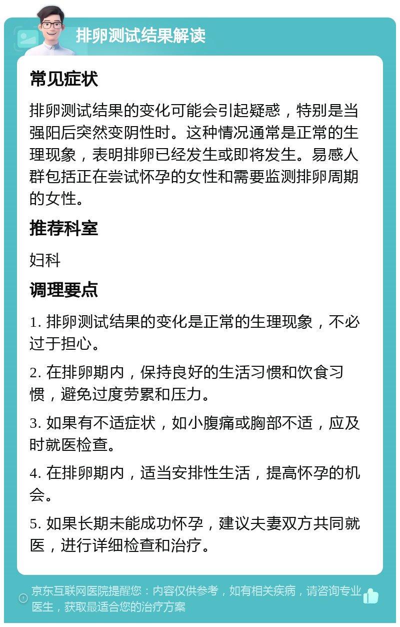 排卵测试结果解读 常见症状 排卵测试结果的变化可能会引起疑惑，特别是当强阳后突然变阴性时。这种情况通常是正常的生理现象，表明排卵已经发生或即将发生。易感人群包括正在尝试怀孕的女性和需要监测排卵周期的女性。 推荐科室 妇科 调理要点 1. 排卵测试结果的变化是正常的生理现象，不必过于担心。 2. 在排卵期内，保持良好的生活习惯和饮食习惯，避免过度劳累和压力。 3. 如果有不适症状，如小腹痛或胸部不适，应及时就医检查。 4. 在排卵期内，适当安排性生活，提高怀孕的机会。 5. 如果长期未能成功怀孕，建议夫妻双方共同就医，进行详细检查和治疗。