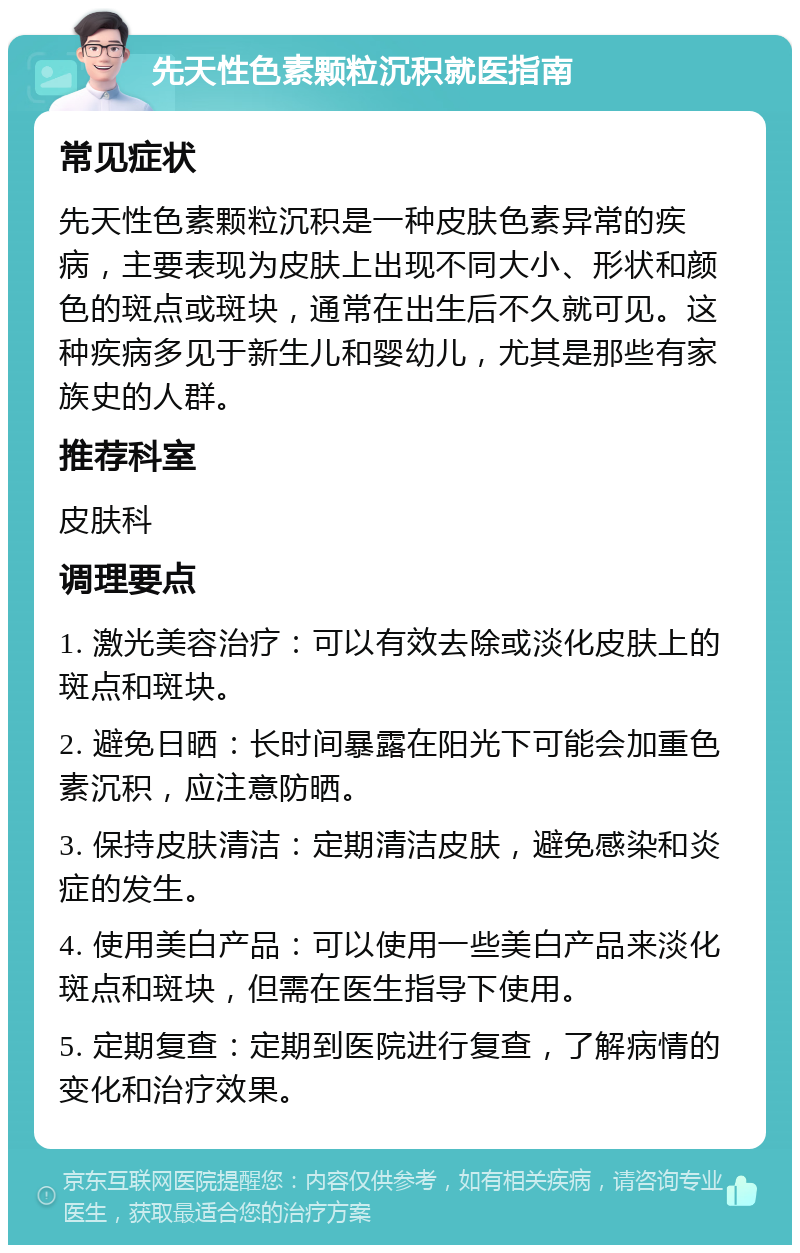 先天性色素颗粒沉积就医指南 常见症状 先天性色素颗粒沉积是一种皮肤色素异常的疾病，主要表现为皮肤上出现不同大小、形状和颜色的斑点或斑块，通常在出生后不久就可见。这种疾病多见于新生儿和婴幼儿，尤其是那些有家族史的人群。 推荐科室 皮肤科 调理要点 1. 激光美容治疗：可以有效去除或淡化皮肤上的斑点和斑块。 2. 避免日晒：长时间暴露在阳光下可能会加重色素沉积，应注意防晒。 3. 保持皮肤清洁：定期清洁皮肤，避免感染和炎症的发生。 4. 使用美白产品：可以使用一些美白产品来淡化斑点和斑块，但需在医生指导下使用。 5. 定期复查：定期到医院进行复查，了解病情的变化和治疗效果。