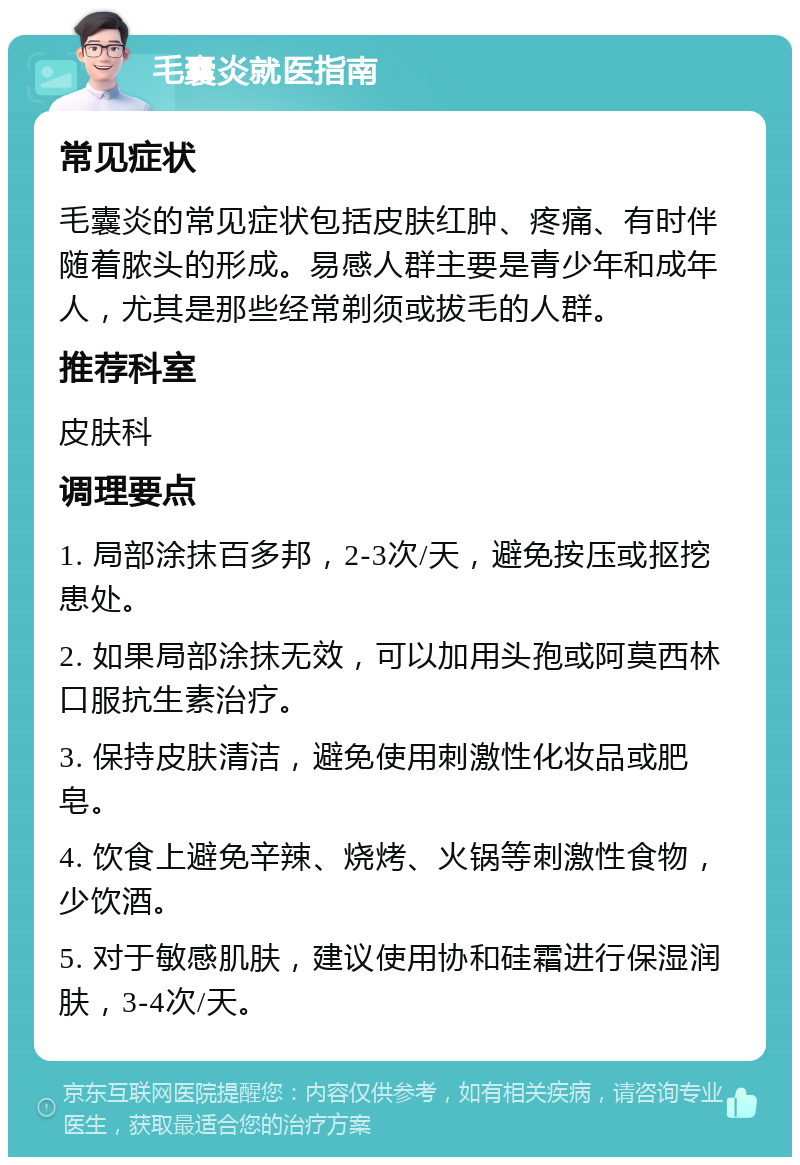 毛囊炎就医指南 常见症状 毛囊炎的常见症状包括皮肤红肿、疼痛、有时伴随着脓头的形成。易感人群主要是青少年和成年人，尤其是那些经常剃须或拔毛的人群。 推荐科室 皮肤科 调理要点 1. 局部涂抹百多邦，2-3次/天，避免按压或抠挖患处。 2. 如果局部涂抹无效，可以加用头孢或阿莫西林口服抗生素治疗。 3. 保持皮肤清洁，避免使用刺激性化妆品或肥皂。 4. 饮食上避免辛辣、烧烤、火锅等刺激性食物，少饮酒。 5. 对于敏感肌肤，建议使用协和硅霜进行保湿润肤，3-4次/天。