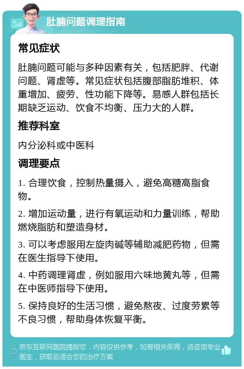 肚腩问题调理指南 常见症状 肚腩问题可能与多种因素有关，包括肥胖、代谢问题、肾虚等。常见症状包括腹部脂肪堆积、体重增加、疲劳、性功能下降等。易感人群包括长期缺乏运动、饮食不均衡、压力大的人群。 推荐科室 内分泌科或中医科 调理要点 1. 合理饮食，控制热量摄入，避免高糖高脂食物。 2. 增加运动量，进行有氧运动和力量训练，帮助燃烧脂肪和塑造身材。 3. 可以考虑服用左旋肉碱等辅助减肥药物，但需在医生指导下使用。 4. 中药调理肾虚，例如服用六味地黄丸等，但需在中医师指导下使用。 5. 保持良好的生活习惯，避免熬夜、过度劳累等不良习惯，帮助身体恢复平衡。