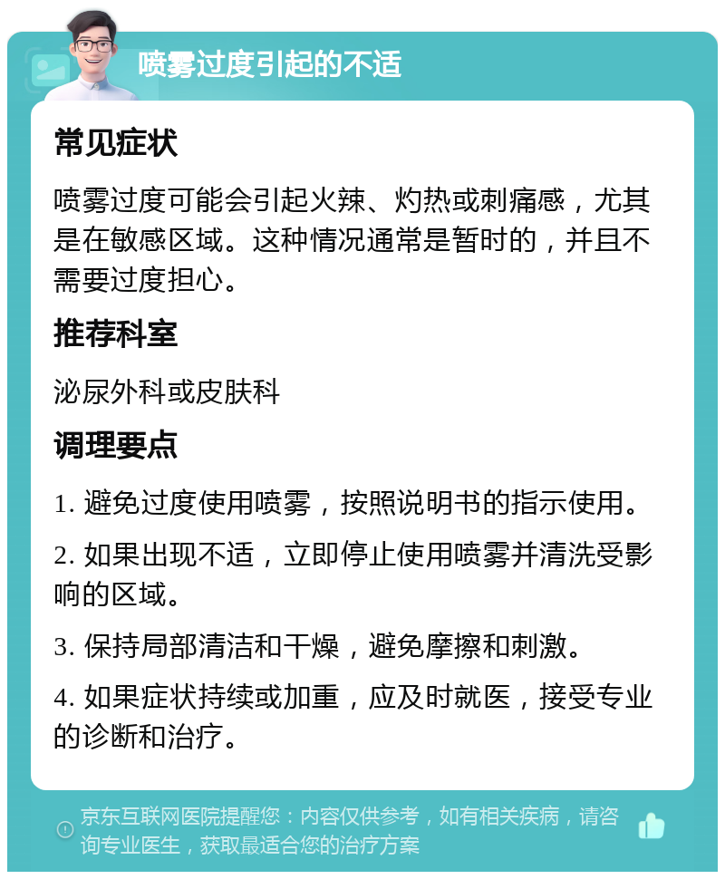 喷雾过度引起的不适 常见症状 喷雾过度可能会引起火辣、灼热或刺痛感，尤其是在敏感区域。这种情况通常是暂时的，并且不需要过度担心。 推荐科室 泌尿外科或皮肤科 调理要点 1. 避免过度使用喷雾，按照说明书的指示使用。 2. 如果出现不适，立即停止使用喷雾并清洗受影响的区域。 3. 保持局部清洁和干燥，避免摩擦和刺激。 4. 如果症状持续或加重，应及时就医，接受专业的诊断和治疗。