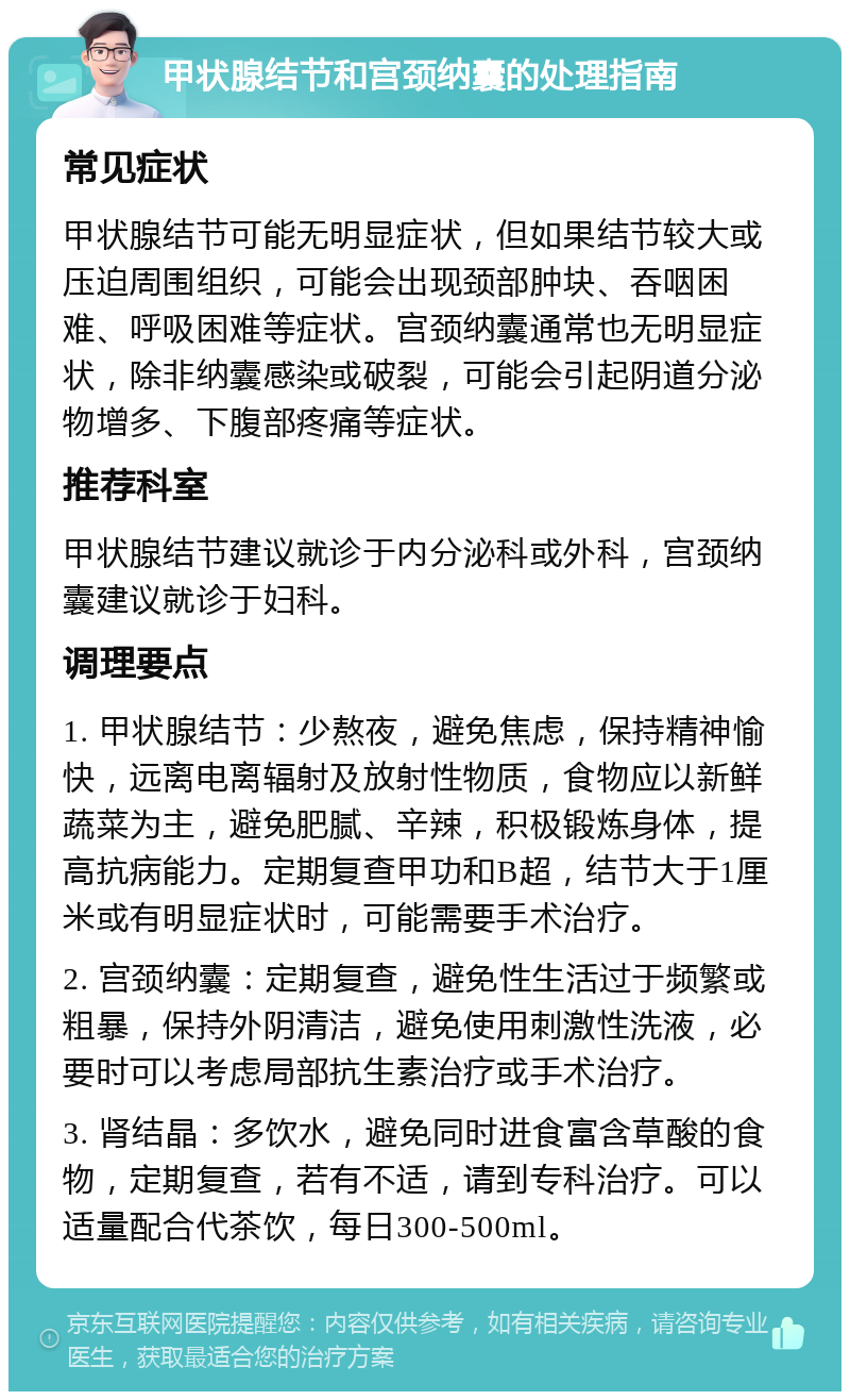 甲状腺结节和宫颈纳囊的处理指南 常见症状 甲状腺结节可能无明显症状，但如果结节较大或压迫周围组织，可能会出现颈部肿块、吞咽困难、呼吸困难等症状。宫颈纳囊通常也无明显症状，除非纳囊感染或破裂，可能会引起阴道分泌物增多、下腹部疼痛等症状。 推荐科室 甲状腺结节建议就诊于内分泌科或外科，宫颈纳囊建议就诊于妇科。 调理要点 1. 甲状腺结节：少熬夜，避免焦虑，保持精神愉快，远离电离辐射及放射性物质，食物应以新鲜蔬菜为主，避免肥腻、辛辣，积极锻炼身体，提高抗病能力。定期复查甲功和B超，结节大于1厘米或有明显症状时，可能需要手术治疗。 2. 宫颈纳囊：定期复查，避免性生活过于频繁或粗暴，保持外阴清洁，避免使用刺激性洗液，必要时可以考虑局部抗生素治疗或手术治疗。 3. 肾结晶：多饮水，避免同时进食富含草酸的食物，定期复查，若有不适，请到专科治疗。可以适量配合代茶饮，每日300-500ml。