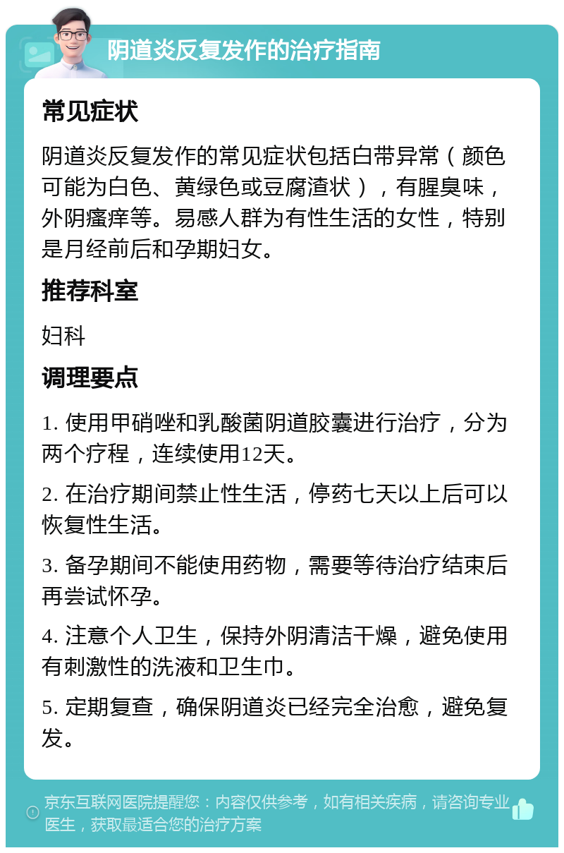 阴道炎反复发作的治疗指南 常见症状 阴道炎反复发作的常见症状包括白带异常（颜色可能为白色、黄绿色或豆腐渣状），有腥臭味，外阴瘙痒等。易感人群为有性生活的女性，特别是月经前后和孕期妇女。 推荐科室 妇科 调理要点 1. 使用甲硝唑和乳酸菌阴道胶囊进行治疗，分为两个疗程，连续使用12天。 2. 在治疗期间禁止性生活，停药七天以上后可以恢复性生活。 3. 备孕期间不能使用药物，需要等待治疗结束后再尝试怀孕。 4. 注意个人卫生，保持外阴清洁干燥，避免使用有刺激性的洗液和卫生巾。 5. 定期复查，确保阴道炎已经完全治愈，避免复发。