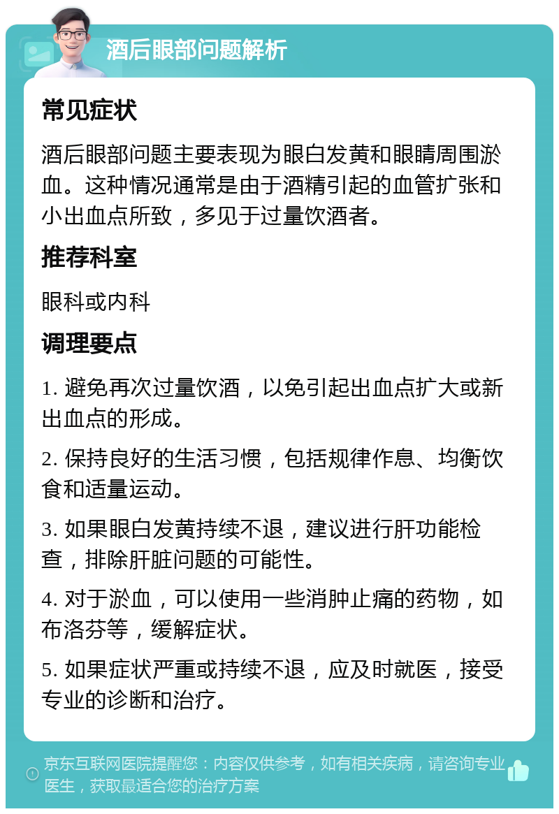 酒后眼部问题解析 常见症状 酒后眼部问题主要表现为眼白发黄和眼睛周围淤血。这种情况通常是由于酒精引起的血管扩张和小出血点所致，多见于过量饮酒者。 推荐科室 眼科或内科 调理要点 1. 避免再次过量饮酒，以免引起出血点扩大或新出血点的形成。 2. 保持良好的生活习惯，包括规律作息、均衡饮食和适量运动。 3. 如果眼白发黄持续不退，建议进行肝功能检查，排除肝脏问题的可能性。 4. 对于淤血，可以使用一些消肿止痛的药物，如布洛芬等，缓解症状。 5. 如果症状严重或持续不退，应及时就医，接受专业的诊断和治疗。