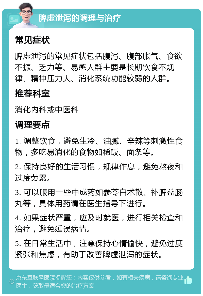 脾虚泄泻的调理与治疗 常见症状 脾虚泄泻的常见症状包括腹泻、腹部胀气、食欲不振、乏力等。易感人群主要是长期饮食不规律、精神压力大、消化系统功能较弱的人群。 推荐科室 消化内科或中医科 调理要点 1. 调整饮食，避免生冷、油腻、辛辣等刺激性食物，多吃易消化的食物如稀饭、面条等。 2. 保持良好的生活习惯，规律作息，避免熬夜和过度劳累。 3. 可以服用一些中成药如参苓白术散、补脾益肠丸等，具体用药请在医生指导下进行。 4. 如果症状严重，应及时就医，进行相关检查和治疗，避免延误病情。 5. 在日常生活中，注意保持心情愉快，避免过度紧张和焦虑，有助于改善脾虚泄泻的症状。