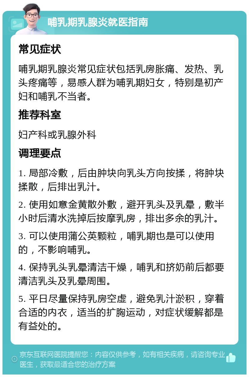 哺乳期乳腺炎就医指南 常见症状 哺乳期乳腺炎常见症状包括乳房胀痛、发热、乳头疼痛等，易感人群为哺乳期妇女，特别是初产妇和哺乳不当者。 推荐科室 妇产科或乳腺外科 调理要点 1. 局部冷敷，后由肿块向乳头方向按揉，将肿块揉散，后排出乳汁。 2. 使用如意金黄散外敷，避开乳头及乳晕，敷半小时后清水洗掉后按摩乳房，排出多余的乳汁。 3. 可以使用蒲公英颗粒，哺乳期也是可以使用的，不影响哺乳。 4. 保持乳头乳晕清洁干燥，哺乳和挤奶前后都要清洁乳头及乳晕周围。 5. 平日尽量保持乳房空虚，避免乳汁淤积，穿着合适的内衣，适当的扩胸运动，对症状缓解都是有益处的。