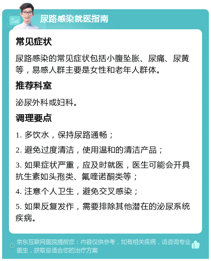 尿路感染就医指南 常见症状 尿路感染的常见症状包括小腹坠胀、尿痛、尿黄等，易感人群主要是女性和老年人群体。 推荐科室 泌尿外科或妇科。 调理要点 1. 多饮水，保持尿路通畅； 2. 避免过度清洁，使用温和的清洁产品； 3. 如果症状严重，应及时就医，医生可能会开具抗生素如头孢类、氟喹诺酮类等； 4. 注意个人卫生，避免交叉感染； 5. 如果反复发作，需要排除其他潜在的泌尿系统疾病。