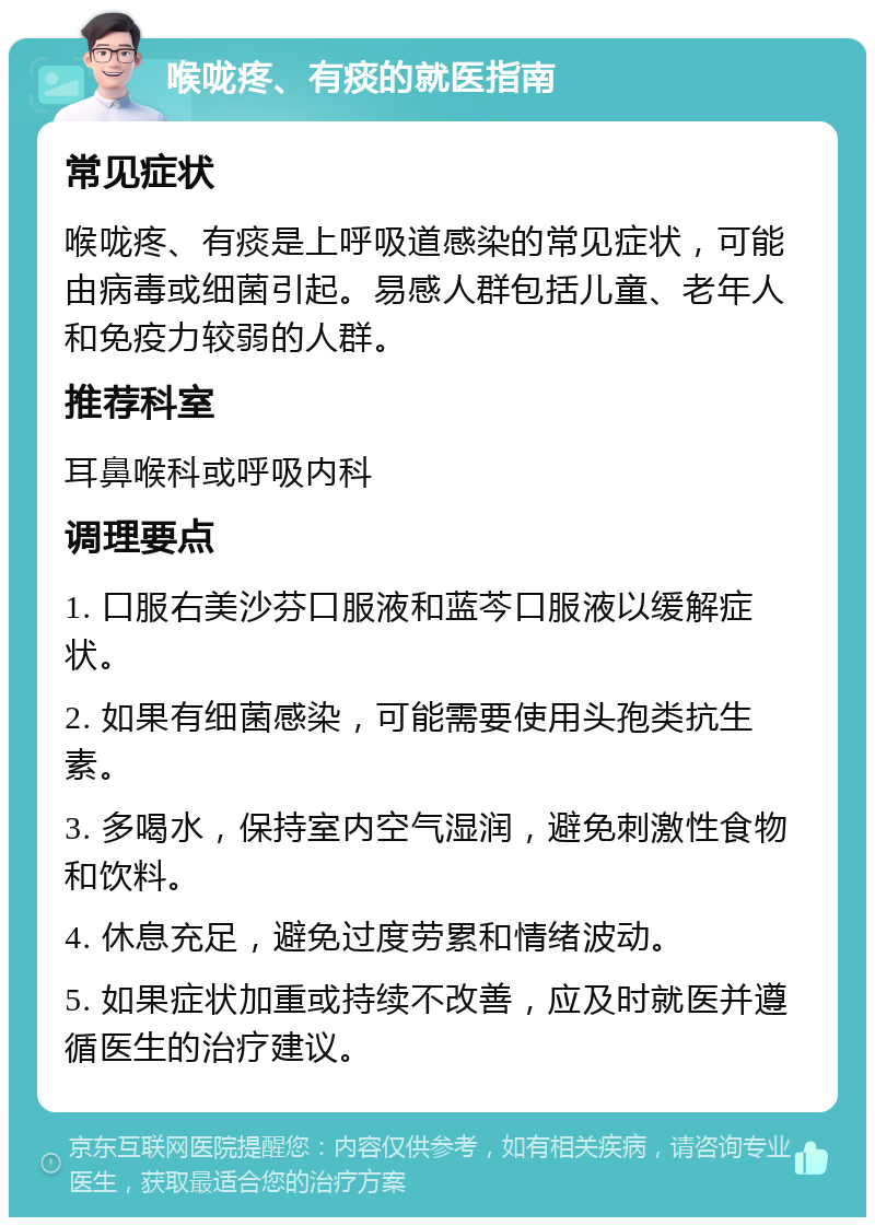 喉咙疼、有痰的就医指南 常见症状 喉咙疼、有痰是上呼吸道感染的常见症状，可能由病毒或细菌引起。易感人群包括儿童、老年人和免疫力较弱的人群。 推荐科室 耳鼻喉科或呼吸内科 调理要点 1. 口服右美沙芬口服液和蓝芩口服液以缓解症状。 2. 如果有细菌感染，可能需要使用头孢类抗生素。 3. 多喝水，保持室内空气湿润，避免刺激性食物和饮料。 4. 休息充足，避免过度劳累和情绪波动。 5. 如果症状加重或持续不改善，应及时就医并遵循医生的治疗建议。