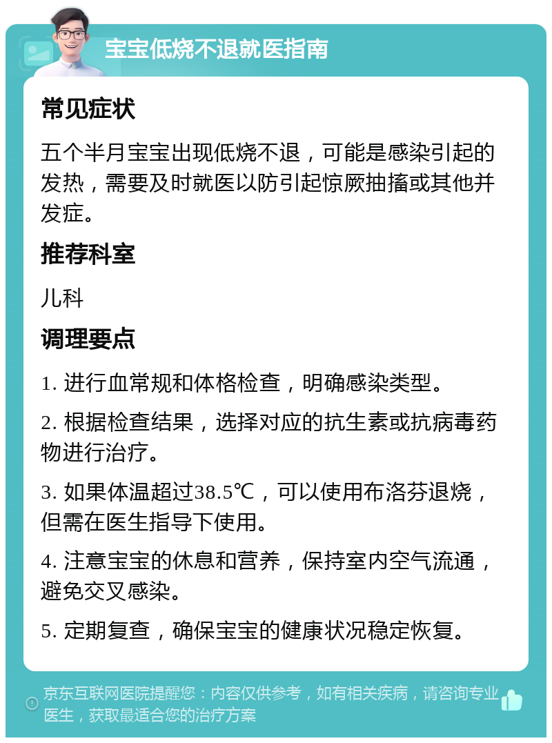 宝宝低烧不退就医指南 常见症状 五个半月宝宝出现低烧不退，可能是感染引起的发热，需要及时就医以防引起惊厥抽搐或其他并发症。 推荐科室 儿科 调理要点 1. 进行血常规和体格检查，明确感染类型。 2. 根据检查结果，选择对应的抗生素或抗病毒药物进行治疗。 3. 如果体温超过38.5℃，可以使用布洛芬退烧，但需在医生指导下使用。 4. 注意宝宝的休息和营养，保持室内空气流通，避免交叉感染。 5. 定期复查，确保宝宝的健康状况稳定恢复。