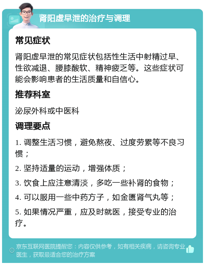 肾阳虚早泄的治疗与调理 常见症状 肾阳虚早泄的常见症状包括性生活中射精过早、性欲减退、腰膝酸软、精神疲乏等。这些症状可能会影响患者的生活质量和自信心。 推荐科室 泌尿外科或中医科 调理要点 1. 调整生活习惯，避免熬夜、过度劳累等不良习惯； 2. 坚持适量的运动，增强体质； 3. 饮食上应注意清淡，多吃一些补肾的食物； 4. 可以服用一些中药方子，如金匮肾气丸等； 5. 如果情况严重，应及时就医，接受专业的治疗。