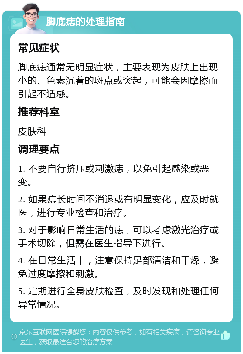 脚底痣的处理指南 常见症状 脚底痣通常无明显症状，主要表现为皮肤上出现小的、色素沉着的斑点或突起，可能会因摩擦而引起不适感。 推荐科室 皮肤科 调理要点 1. 不要自行挤压或刺激痣，以免引起感染或恶变。 2. 如果痣长时间不消退或有明显变化，应及时就医，进行专业检查和治疗。 3. 对于影响日常生活的痣，可以考虑激光治疗或手术切除，但需在医生指导下进行。 4. 在日常生活中，注意保持足部清洁和干燥，避免过度摩擦和刺激。 5. 定期进行全身皮肤检查，及时发现和处理任何异常情况。