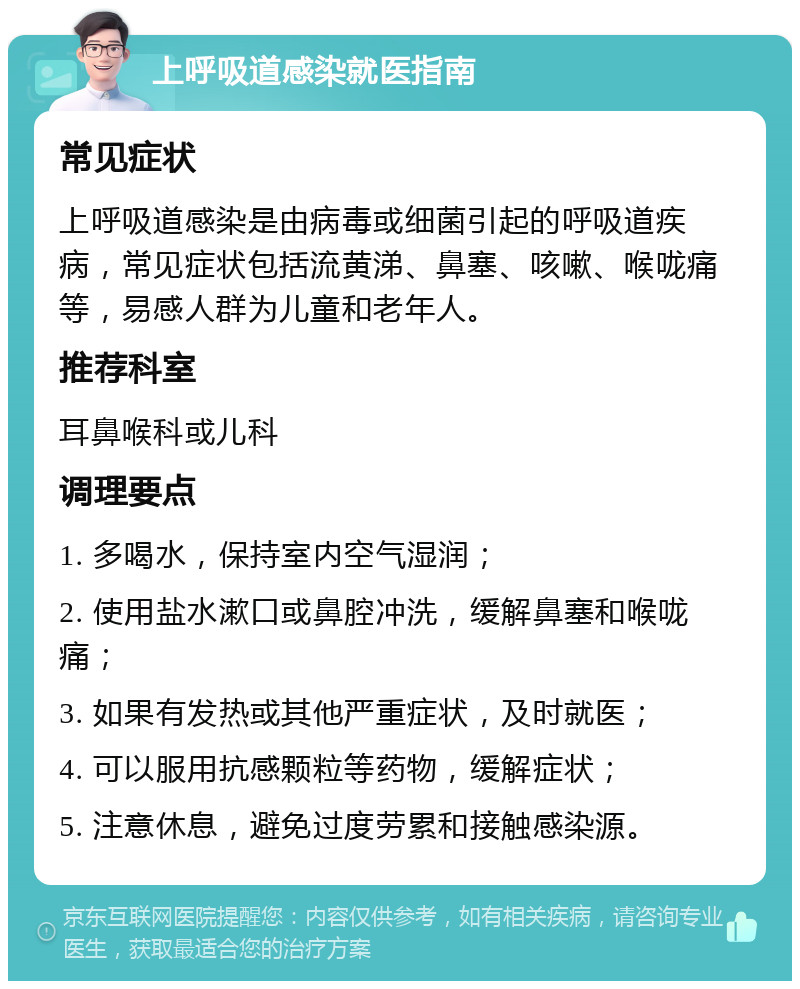 上呼吸道感染就医指南 常见症状 上呼吸道感染是由病毒或细菌引起的呼吸道疾病，常见症状包括流黄涕、鼻塞、咳嗽、喉咙痛等，易感人群为儿童和老年人。 推荐科室 耳鼻喉科或儿科 调理要点 1. 多喝水，保持室内空气湿润； 2. 使用盐水漱口或鼻腔冲洗，缓解鼻塞和喉咙痛； 3. 如果有发热或其他严重症状，及时就医； 4. 可以服用抗感颗粒等药物，缓解症状； 5. 注意休息，避免过度劳累和接触感染源。