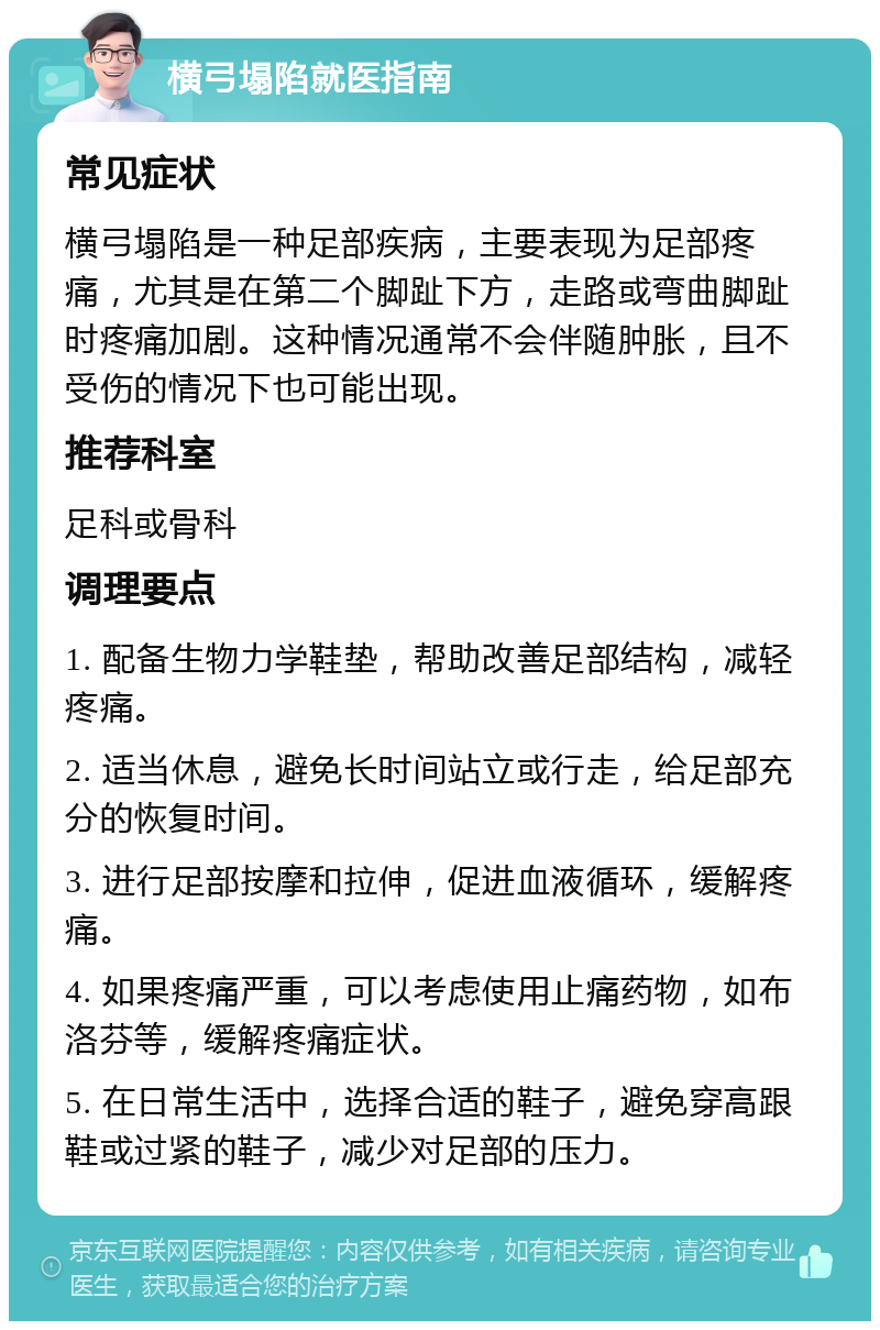 横弓塌陷就医指南 常见症状 横弓塌陷是一种足部疾病，主要表现为足部疼痛，尤其是在第二个脚趾下方，走路或弯曲脚趾时疼痛加剧。这种情况通常不会伴随肿胀，且不受伤的情况下也可能出现。 推荐科室 足科或骨科 调理要点 1. 配备生物力学鞋垫，帮助改善足部结构，减轻疼痛。 2. 适当休息，避免长时间站立或行走，给足部充分的恢复时间。 3. 进行足部按摩和拉伸，促进血液循环，缓解疼痛。 4. 如果疼痛严重，可以考虑使用止痛药物，如布洛芬等，缓解疼痛症状。 5. 在日常生活中，选择合适的鞋子，避免穿高跟鞋或过紧的鞋子，减少对足部的压力。